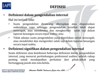 DEFINISI

•   Defisiensi dalam pengendalian internal
    Hal ini terjadi bila:
    •   Suatu pengendalian dirancang, diterapkan atau dioperasikan
        sedemikian rupa sehingga pengendalian tersebut tidak dapat
        mencegah, atau mendeteksi dan mengkoreksi salah saji dalam
        laporan keuangan secara tepat waktu; atau
    •   Tidak adanya suatu pengendalian yang diperlukan untuk mencegah,
        atau mendeteksi dan mengoreksi salah saji dalam laporan keuangan
        secara tepat waktu.
•   Defisiensi signifikan dalam pengendalian internal
    Suatu defisiensi atau kombinasi beberapa defisiensi dalam pengendalian
    internal, yang menurut pertimbangan profesional auditor, adalah cukup
    penting untuk mendapatkan perhatian dari pihak-pihak yang
    bertanggung jawab atas tata kelola.

                                                                         79
 