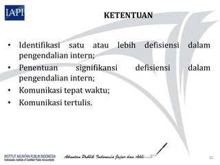 KETENTUAN


• Identifikasi satu atau lebih defisiensi   dalam
  pengendalian intern;
• Penentuan      signifikansi defisiensi    dalam
  pengendalian intern;
• Komunikasi tepat waktu;
• Komunikasi tertulis.




                                                82
 