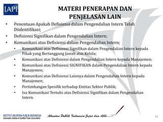 MATERI PENERAPAN DAN
                             PENJELASAN LAIN
•   Penentuan Apakah Defisiensi dalam Pengendalian Intern Telah
    Diidentifikasi;
•   Defisiensi Signifikan dalam Pengendalian Intern;
•   Komunikasi atas Defisiensi dalam Pengendalian Intern;
    •   Komunikasi atas Defisiensi Signifikan dalam Pengendalian Intern kepada
        Pihak yang Bertanggung Jawab atas Kelola;
    •   Komunikasi atas Defisiensi dalam Pengendalian Intern kepada Manajemen;
    •   Komunikasi atas Defisiensi SIGNIFIKAN dalam Pengendalian Intern kepada
        Manajemen;
    •   Komunikasi atas Defisiensi Lainnya dalam Pengendalian Intern kepada
        Manajemen;
    •   Pertimbangan Spesifik terhadap Entitas Sektor Publik;
    •   Isu Komunikasi Tertulis atas Defisiensi Signifikan dalam Pengendalian
        Intern.



                                                                                 83
 