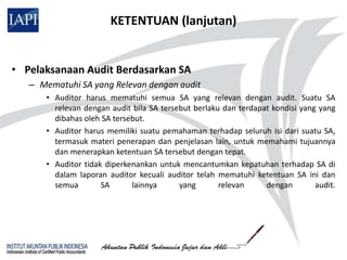KETENTUAN (lanjutan)


• Pelaksanaan Audit Berdasarkan SA
   – Mematuhi SA yang Relevan dengan audit
      • Auditor harus mematuhi semua SA yang relevan dengan audit. Suatu SA
        relevan dengan audit bila SA tersebut berlaku dan terdapat kondisi yang yang
        dibahas oleh SA tersebut.
      • Auditor harus memiliki suatu pemahaman terhadap seluruh isi dari suatu SA,
        termasuk materi penerapan dan penjelasan lain, untuk memahami tujuannya
        dan menerapkan ketentuan SA tersebut dengan tepat.
      • Auditor tidak diperkenankan untuk mencantumkan kepatuhan terhadap SA di
        dalam laporan auditor kecuali auditor telah mematuhi ketentuan SA ini dan
        semua        SA      lainnya      yang       relevan     dengan        audit.
 