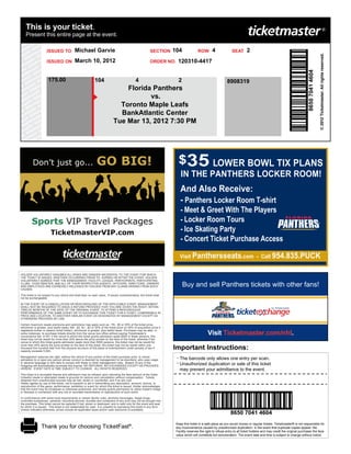 This is your ticket.
    Present this entire page at the event.

                     ISSUED TO              Michael Garvie                                                 SECTION     104              ROW        4              SEAT       2




                                                                                                                                                                                                                                             © 2012 Ticketmaster. All rights reserved.
                     ISSUED ON              March 10, 2012                                                 ORDER NO.     120310-4417




                                                                                                                                                                                                                            8650 7041 4604
                      175.00                                 104                               4                         2                                    8908319
                                                                                 Florida Panthers
                                                                                        vs.
                                                                               Toronto Maple Leafs
                                                                               BankAtlantic Center
                                                                             Tue Mar 13, 2012 7:30 PM




          Don’t just go...                                     GO BIG!                                                   $35 LOWER BOWL TIX PLANS
                                                                                                                           IN THE PANTHERS LOCKER ROOM!
                                                                                                                           And Also Receive:
                                                                                                                           - Panthers Locker Room T-shirt
                                                                                                                           - Meet & Greet With The Players
         Sports VIP Travel Packages                                                                                        - Locker Room Tours
                        TicketmasterVIP.com                                                                                - Ice Skating Party
                                                                                                                           - Concert Ticket Purchase Access

                                                                                                                          Visit Panthersseats.com - Call 954.835.PUCK


HOLDER VOLUNTARILY ASSUMES ALL RISKS AND DANGER INCIDENTAL TO THE EVENT FOR WHICH
THE TICKET IS ISSUED, WHETHER OCCURRING PRIOR TO, DURING OR AFTER THE EVENT. HOLDER
VOLUNTARILY AGREES THAT THE MANAGEMENT, FACILITY, LEAGUE, PARTICIPANTS, PARTICIPATING
CLUBS, TICKETMASTER, AND ALL OF THEIR RESPECTIVE AGENTS, OFFICERS, DIRECTORS, OWNERS
AND EMPLOYEES ARE EXPRESSLY RELEASED BY HOLDER FROM ANY CLAIMS ARISING FROM SUCH                                             Buy and sell Panthers tickets with other fans!
CAUSES.

This ticket is not subject to any refund and shall bear no cash value. If issued complimentarily, this ticket shall
not be exchangeable.

IN THE EVENT OF A CANCELLATION OR RESCHEDULING OF THE APPLICABLE EVENT, MANAGEMENT
SHALL NOT BE REQUIRED TO ISSUE A REFUND PROVIDED THAT YOU ARE GIVEN THE RIGHT, WITHIN
TWELVE MONTHS OF THE DATE OF THE ORIGINAL EVENT, TO ATTEND A RESCHEDULED
PERFORMANCE OF THE SAME EVENT OR TO EXCHANGE THIS TICKET FOR A TICKET, COMPARABLE IN
PRICE AND LOCATION, TO ANOTHER SIMILAR EVENT AS DESIGNATED BY MANAGEMENT EXCEPT AS
OTHERWISE PROVIDED BY LAW.

Certain maximum resale premiums and restrictions may apply such as: PA - $5 or 25% of the ticket price,
whichever is greater, plus lawful taxes; MA - $2; NJ - $3 or 20% of the ticket price (or 50% of acquisition price if
registered broker or season ticket holder), whichever is greater, plus lawful taxes. Purchaser may be able, in
some instances, to purchase tickets directly from the venue box office without paying Ticketmaster's
convenience fee. In NY: if the venue to which this ticket grants admission seats 6000 or fewer persons, this
                                                                                                                                               Visit Ticketmaster.com/nhl.
ticket may not be resold for more than 20% above the price printed on the face of this ticket, whereas if the
venue to which this ticket grants admission seats more than 6000 persons, this ticket may not be resold for
more than 45% above the price printed on the face of this ticket; this ticket may not be resold within one
thousand five hundred feet from the physical structure of this place of entertainment under penalty of law if
capacity exceeds 5,000.
                                                                                                                       Important Instructions:
Management reserves the right, without the refund of any portion of the ticket purchase price, to refuse
admission to or eject any person whose conduct is deemed by management to be disorderly, who uses vulgar
                                                                                                                        - The barcode only allows one entry per scan.
or abusive language or who fails to comply with these or other management rules. Breach of any of the
foregoing will automatically terminate this license. NO REFUNDS. NO EXCHANGES EXCEPT AS PROVIDED
                                                                                                                        - Unauthorized duplication or sale of this ticket
HEREIN. EVENT DATE & TIME SUBJECT TO CHANGE. ALL RIGHTS RESERVED.                                                         may prevent your admittance to the event.
This ticket is a revocable license and admission may be refused upon refunding the face amount of the ticket.
Unlawful resale or attempted resale is grounds for seizure and cancellation without compensation. Tickets
obtained from unauthorized sources may be lost, stolen or counterfeit, and if so are void.
Holder agrees by use of this ticket, not to transmit or aid in transmitting any description, account, picture, or
reproduction of the game, performance, exhibition or event for which this ticket is issued. Holder acknowledges
that the event may be broadcast or otherwise publicized, and hereby grants permission to utilize holder's image
or likeness in connection with any live or recorded transmission or reproduction of such event.

In conformance with some local requirements or certain facility rules, alcoholic beverages, illegal drugs,
controlled substances, cameras, recording devices, bundles and containers of any kind may not be brought into
the premises. This ticket cannot be replaced if lost, stolen or destroyed, and is valid only for the event and seat
for which it is issued. This ticket is not redeemable for cash. It is unlawful to reproduce this ticket in any form.
Unless indicated otherwise, prices include all applicable taxes and/or cash discounts (if available).
                                                                                                                                                                 8650 7041 4604
                                                                                                                        Keep this ticket in a safe place as you would money or regular tickets. Ticketmaster® is not responsible for
                 Thank you for choosing TicketFast®.                                                                    any inconvenience caused by unauthorized duplication. In the event that duplicate copies appear, the
                                                                                                                        Facility reserves the right to refuse entry to all ticket holders and may credit the original purchaser the face
                                                                                                                        value which will constitute full remuneration. The event date and time is subject to change without notice.
 