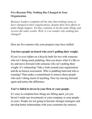 Five Reasons Why Nothing Has Changed in Your
Organization

Business leaders complain all the time that nothing seems to
have changed in their organizations, despite their best efforts to
make things happen. Yet they continue to do the same things and
receive the same results. Well, it’s no wonder why nothing has
changed!


Here are five reasons why your progress may have stalled.

You have people on board who aren’t pulling their weight.
If you’ve ever ridden on a bicycle built for two with someone
who isn’t doing much pedaling, then you know what it’s like to
try and move forward with someone who isn’t pulling their
weight. It’s exhausting! Take a look around your organization
and do an honest assessment. Who is peddling hard and who is
coasting? Then make a commitment to remove those people
who aren’t doing much of anything. Now try moving forward
again and notice the difference.

You’ve failed to invest in your firm or your people.
It’s easy to complain how things are falling apart, yet you
haven’t made any investments in your company or your people
in years. People are not going to become stronger managers and
develop better relationships with your customers by osmosis.
 