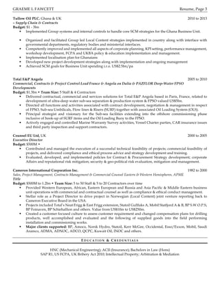 GRAEME L FAWCETT Resume, Page 3
Tullow Oil PLC. Ghana & UK 2010 to 2013
– Supply Chain & Contracts
Budget: $1 - 3bn
§ Implemented Group systems and internal controls to handle core SCM strategies for the Ghana Business Unit.
§ Organized and facilitated Group led Local Content strategies implemented in country along with interface with
governmental departments, regulatory bodies and ministerial interfaces.
§ Competently improved and implemented all aspects of corporate planning, KPI setting, performance management,
workshop development, FCPA and UKBA policy & education implementation and management.
§ Implemented localisation plan for Ghanaians
§ Developed new project development strategies along with implementation and ongoing management
§ Achieved SCM goals for Business Unit spending i.r.o. US$2.5bn/pa
Total E&P Angola 2005 to 2010
Commercial, Contracts & Project Control Lead France & Angola on Dalia & PAZFLOR Deep-Water FPSO
Developments
Budget: $1.3bn • Team Size: 5 Staff & 4 Contractors
§ Delivered contractual, commercial and services solutions for Total E&P Angola based in Paris, France, related to
development of ultra-deep water sub-sea separation & production system & FPSO valued US$5bn.
§ Directed all functions and activities associated with contract development, negotiation & management in respect
of FPSO, Sub-sea Umbilicals, Flow lines & Risers (SURF) together with associated Oil Loading System (OLS).
§ Principal strategist and visionary for the Sub-sea facilities extending into the offshore commissioning phase
inclusive of hook-up of SURF items and the Oil Loading Buoy to the FPSO.
§ Actively engaged and controlled Marine Warranty Survey activities, Vessel Charter parties, CAR insurance issues
and third party inspection and support contractors.
Counsel EU Ltd, UK 2000 to 2005
Executive Director
Budget: $500M •
§ Contributed and managed the execution of a successful technical feasibility of projects; commercial feasibility of
projects, and delivered compliance and ethical process advice and strategy development and training.
§ Evaluated, developed, and implemented policies for Contract & Procurement Strategy development; corporate
Affairs and reputational risk mitigation; security & geo-political risk evaluation, mitigation and management.
Cameron International Corporation Inc. 1982 to 2000
Sales, Project Management, Contracts Management & Commercial Counsel Eastern & Western Hemispheres, APME
Title
Budget: $500M to 1.2bn • Team Size: 5 to 50 Staff & 5 to 20 Contractors over time
§ Provided Western European, African, Eastern European and Russia and Asia Pacific & Middle Eastern business
unit operations with commercial and contractual counsel as well as compliance & ethical conduct management.
§ Stellar role as a Project Director to drive project in Norwegian (Local Content) joint venture reporting back to
Cameron Executive Board in the USA.
§ Projects included Total’s Neat Frigg & East Frigg extension, Statoil Gullfaks A, Mobil Statfjord A & B, BP S.W.O.P.S,
BP Foinaven, BP Schiehallion and others. Value from US$10m to US$250m.
§ Created a customer focused culture to assess customer requirement and changed compensation plans for drilling
products, well accomplished and evaluated and the following of supplied goods into the field performing
installation and commissioning works.
§ Major clients supported: BP, Amoco, Norsk Hydro, Statoil, Kerr McGee, Occidental, Esso/Exxon, Mobil, Saudi
Aramco, ADMA, ADNOC, ADCO, QCPC, Kuwait Oil, INOC and others.
E D U C A T I O N & C R E D E N T I A L S
HNC (Mechanical Engineering); ACII (Insurance); Bachelors in Law (Hons)
SAP R1, US FCPA, UK Bribery Act 2010; Intellectual Property; Arbitration & Mediation
 