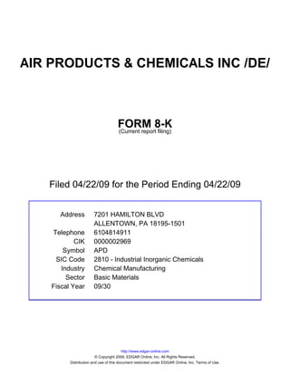 AIR PRODUCTS & CHEMICALS INC /DE/



                                     FORM 8-K
                                     (Current report filing)




   Filed 04/22/09 for the Period Ending 04/22/09


      Address          7201 HAMILTON BLVD
                       ALLENTOWN, PA 18195-1501
    Telephone          6104814911
            CIK        0000002969
        Symbol         APD
     SIC Code          2810 - Industrial Inorganic Chemicals
       Industry        Chemical Manufacturing
         Sector        Basic Materials
    Fiscal Year        09/30




                                         http://www.edgar-online.com
                         © Copyright 2009, EDGAR Online, Inc. All Rights Reserved.
          Distribution and use of this document restricted under EDGAR Online, Inc. Terms of Use.
 