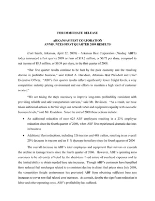 FOR IMMEDIATE RELEASE

                          ARKANSAS BEST CORPORATION
                      ANNOUNCES FIRST QUARTER 2009 RESULTS

       (Fort Smith, Arkansas, April 22, 2009) – Arkansas Best Corporation (Nasdaq: ABFS)
today announced a first quarter 2009 net loss of $18.2 million, or $0.73 per share, compared to
net income of $8.5 million, or $0.34 per share, in the first quarter of 2008.

       “Our first quarter results continue to be hurt by the poor economy and the resulting
decline in profitable business,” said Robert A. Davidson, Arkansas Best President and Chief
Executive Officer. “ABF’s first quarter results reflect significantly lower freight levels, a very
competitive industry pricing environment and our efforts to maintain a high level of customer
service.”

       “We are taking the steps necessary to improve long-term profitability consistent with
providing reliable and safe transportation services,” said Mr. Davidson. “As a result, we have
taken additional actions to further align our network labor and equipment capacity with available
business levels,” said Mr. Davidson. Since the end of 2008 these actions include:

   •   An additional reduction of over 625 ABF employees resulting in a 23% employee
       reduction since the fourth quarter of 2006, when ABF first experienced dramatic declines
       in business

   •   Additional fleet reductions, including 326 tractors and 448 trailers, resulting in an overall
       20% decrease in tractors and an 11% decrease in trailers since the fourth quarter of 2006

       The overall decrease in ABF’s total employees and equipment fleet mirrors or exceeds
the decline in tonnage levels since the fourth quarter of 2006. However, ABF’s operating ratio
continues to be adversely affected by the short-term fixed nature of overhead expenses and by
the limited ability to obtain needed base rate increases. Though ABF’s customers have benefited
from reduced fuel surcharges related to a consistent decline in diesel fuel prices since July 2008,
the competitive freight environment has prevented ABF from obtaining sufficient base rate
increases to cover non-fuel related cost increases. As a result, despite the significant reduction in
labor and other operating costs, ABF’s profitability has suffered.
 