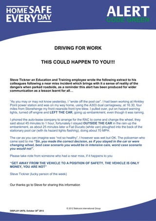 © 2012 Babcock International Group
DISPLAY UNTIL October 30st
2013
DRIVING FOR WORK
THIS COULD HAPPEN TO YOU!!!
Steve Tickner an Education and Training employee wrote the following extract to his
colleagues following a near miss incident which brings with it a sense of reality of the
dangers when parked roadside, as a reminder this alert has been produced for wider
communication as a lesson learnt for all…
“As you may or may not know yesterday, I “wrote off the pool car”. I had been working at Hinkley
Point power station and was on my way home, using the A303 dual carriageway, at 16.30, four
miles from Stonehenge my front nearside front tyre blew. I pulled over, put on hazard warning
lights, turned off engine and LEFT THE CAR, going up embankment, even though it was raining.
I phoned the auto-lease company to arrange for the RAC to come and change the wheel, they
said about 45 minutes to 1 hour, fortunately I stayed OUTSIDE THE CAR in the rain up the
embankment, as about 25 minutes later a Fiat Ducato (white van) ploughed into the back of the
stationary pool car (with its hazard lights flashing), doing about 70 MPH.
The car as you can imagine was “not so healthy”, I however was wet but OK. The policeman who
came said to me “Sir, you made the correct decision, as if you stayed in the car or were
changing wheel, best case scenario you would be in intensive care, worst case scenario
you would not”.
Please take note from someone who had a near miss, if it happens to you
“GET AWAY FROM THE VEHICLE TO A POSITION OF SAFETY, THE VEHICLE IS ONLY
MONEY, YOU ARE NOT”
Steve Tickner (lucky person of the week)
Our thanks go to Steve for sharing this information
 