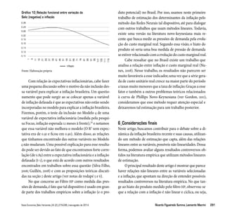 Gráfico 10_Relação funcional entre variação da 
Selic (negativa) e inflação 
Fonte: Elaboração própria 
Com relação às expectativas inflacionárias, cabe fazer 
uma pequena discussão sobre o motivo da não inclusão des-sa 
variável para explicar a inflação brasileira. Um questio-namento 
que pode surgir ao se colocar apenas a variável 
de inflação defasada é que as expectativas não estão sendo 
incorporadas no modelo para explicar a inflação brasileira. 
Fizemos, porém, o teste da inclusão no Modelo 4 de uma 
variável de expectativa inflacionária (medida pela pesqui-sa 
Focus, inflação esperada 12 meses à frente),20 e notamos 
que essa variável não melhora o modelo (O R2 sem expec-tativa 
era de 0.91 e ficou em 0.90). Além disso, as relações 
que tínhamos encontrado das outras variáveis no Modelo 
4 não mudaram. Uma possível explicação para esse resulta-do 
pode ser devido ao fato de que encontramos forte corre-lação 
(de 0.89) entre a expectativa inflacionária e a inflação 
defasada (t-1), o que está de acordo com outros resultados 
encontrados em trabalhos sobre essa questão (Silva Filho, 
2006; Guillén, 2008) e com as proposições teóricas discuti-das 
na seção 2 deste artigo (ver notas de rodapé 5 e 6). 
No que concerne ao Filtro HP como medida das pres-sões 
de demanda, é fato que tal dispositivo é usado em gran-de 
parte dos trabalhos empíricos sobre a inflação (e o pro-duto 
potencial) no Brasil. Por isso, usamos neste primeiro 
trabalho de estimação dos determinantes da inflação pelo 
método das Redes Neurais tal dispositivo, até para dialogar 
com outros trabalhos que usam métodos lineares. Todavia, 
existe uma versão na literatura novo-keynesiana mais re-cente 
que busca medir as pressões de demanda pela evolu-ção 
do custo marginal real. Segundo essa visão, o hiato do 
produto só seria uma boa medida de pressão de demanda 
se estiver relacionado com a evolução do custo marginal real. 
Cabe ressaltar que no Brasil existe um trabalho que 
analisa a relação entre inflação e custo marginal real (Nu-nes, 
2008). Nesse trabalho, os resultados não parecem ser 
muito favoráveis a esse indicador, uma vez que a série gera-da 
de custo unitário real cresce na maior parte do período 
a taxas muito menores que a taxa de inflação. Graças a esse 
fator e também a outros problemas teóricos relacionados 
à curva de Phillips Novo-Keynesiana (ver Gordon, 2011), 
consideramos que esse método requer atenção especial e 
deixaremos tal estimação para um trabalho posterior. 
6_Considerações finais 
Neste artigo, buscamos contribuir para o debate sobre a di-nâmica 
da inflação brasileira recente e suas causas, utilizan-do 
um método de estimação que capta, além das relações 
lineares entre as variáveis, possíveis não linearidades. Dessa 
forma, podemos avaliar alguns resultados controversos ob-tidos 
na literatura empírica que utilizam métodos lineares 
de estimação. 
O principal resultado deste artigo é mostrar que parece 
haver relações não lineares entre as variáveis selecionadas 
e a inflação, que apontam na direção de entender possíveis 
resultados controversos na literatura empírica. No que tan-ge 
ao hiato do produto medido pelo filtro HP, observou-se 
que a relação com a inflação é não linear e cíclica, ou seja, 
Nova Economia_Belo Horizonte_24 (2)_279-296_maio-agosto de 2014 Ricardo Figueiredo Summa_Leonardo Macrini 291 
 