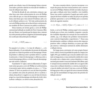 gundo essa relação, taxas de desemprego baixas estavam 
associadas a pressões salariais no mercado de trabalho e a 
taxas de inflação mais altas. 
No final da década de 1960, entretanto, começou a ga-nhar 
força uma visão aceleracionista da curva de Phillips, 
com a ideia de que, se a taxa de desemprego se mantivesse 
baixa, mais baixa que a taxa natural (Friedman, 1968), a ta-xa 
de inflação acelerar-se-ia.2 Tal visão aceleracionista da 
curva de Phillips perdura até os dias de hoje e está presente 
nos modelos do Novo Consenso em política econômica.3 
Dessa maneira, em termos gerais, a curva de Phillips 
convencional utilizada no modelo do Novo Consenso (Blin-der, 
1997; Romer, 2000) postula que há relação clara e sistemá-tica 
entre pressões positivas (negativas) de demanda agrega-da 
e aceleração (desaceleração) da inflação.4 
(2.1) 
=  + ( ) a −1 b D , com a = 1 
Na equação (2.1) acima,  é a taxa de inflação,−1 , a in-flação 
defasada, e D, um indicador de pressão de demanda, 
que pode ser o hiato do produto ou do desemprego. O hiato 
do produto é a diferença entre o produto efetivo e o produ-to 
potencial, e o hiato do desemprego é a diferença entre a 
taxa de desemprego efetiva e a NAIRU (taxa de desemprego 
que não acelera a inflação). 
O parâmetro “a” capta a inércia inflacionária. É impor-tante 
notar que, para a curva de Phillips ser aceleracionista, 
é necessário supor inércia completa, ou seja, a=1.5,6 O pa-râmetro 
“b” deve ser positivo no caso do hiato do produto 
(se o produto está acima do potencial, deve se acelerar, e 
abaixo, desacelerar) e negativo no caso do hiato do desem-prego 
(se a taxa de desemprego está abaixo da NAIRU, deve 
acelerar a inflação, e, se estiver acima, desacelerá-la). 
Em uma economia aberta, é preciso incorporar a va-riação 
dos preços dos bens transacionáveis com o exterior 
na curva de Phillips. Podemos dividir um índice de preços 
que capte a inflação entre bens tradables e non-tradables. 
Nesse caso, sendo o parâmetro Ѳ aquele que mede a parti-cipação 
dos bens tradables no índice de preços em questão, 
podemos apresentar a curva de Phillips para a economia 
aberta da seguinte maneira: 
(2.2) 
=( −)(  + ( ))+( + ) = 1 a −1 b D e com a 1  w , 
Assim, a curva de Phillips continua igual à da economia 
fechada para os bens non-tradables, enquanto a parcela 
dos tradables dependerá da variação da taxa nominal de 
câmbio, e, e da inflação dos produtos transacionáveis 
com o exterior (importados e exportáveis), w. Nesse caso, 
desvalorizações cambiais e inflação externa têm impactos 
positivos sobre a inflação doméstica, ao passo que defla-ção 
externa e valorização nominal do câmbio diminuem 
a inflação interna. 
No longo prazo, entretanto, tal como propõe Romer 
(2006), valeria a teoria da paridade do poder de compra (em 
inglês, PPP), que estabelece que a taxa de câmbio real é cons-tante 
no longo prazo, e a taxa nominal de câmbio deve variar 
de acordo com a relação entre o preço doméstico e o inter-nacional, 
para manter a taxa real constante (McCallum, 1996). 
A variação da taxa nominal de câmbio deve ser igual à dife-rença 
entre a inflação doméstica e a externa, mantendo-se 
a taxa de câmbio real estável. Com isso, a curva de Phillips 
de longo prazo volta a ser igual à de uma economia fechada, 
visto que há neutralidade de longo prazo das pressões de 
inflação externa:7 
(2.3) 
− = ( ) −1 b D 
Nova Economia_Belo Horizonte_24 (2)_279-296_maio-agosto de 2014 Ricardo Figueiredo Summa_Leonardo Macrini 281 
 