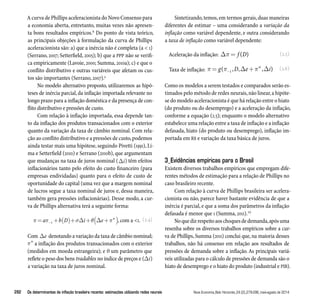 A curva de Phillips aceleracionista do Novo Consenso para 
a economia aberta, entretanto, muitas vezes não apresen-ta 
bons resultados empíricos.8 Do ponto de vista teórico, 
as principais objeções à formulação da curva de Phillips 
aceleracionista são: a) que a inércia não é completa (a  1) 
(Serrano, 2007; Setterfield, 2005); b) que a PPP não se verifi-ca 
empiricamente (Lavoie, 2000; Summa, 2010a); c) e que o 
conflito distributivo e outras variáveis que afetam os cus-tos 
são importantes (Serrano, 2007).9 
No modelo alternativo proposto, utilizaremos as hipó-teses 
de inércia parcial, da inflação importada relevante no 
longo prazo para a inflação doméstica e da presença de con-flito 
distributivo e pressões de custo. 
Com relação à inflação importada, essa depende tan-to 
da inflação dos produtos transacionados com o exterior 
quanto da variação da taxa de câmbio nominal. Com rela-ção 
ao conflito distributivo e a pressões de custo, podemos 
ainda testar mais uma hipótese, seguindo Pivetti (1991), Li-ma 
e Setterfield (2010) e Serrano (2010b), que argumentam 
que mudanças na taxa de juros nominal (i) têm efeitos 
inflacionários tanto pelo efeito do custo financeiro (para 
empresas endividadas) quanto para o efeito de custo de 
oportunidade do capital (uma vez que a margem nominal 
de lucros segue a taxa nominal de juros e, dessa maneira, 
também gera pressões inflacionárias). Desse modo, a cur-va 
de Phillips alternativa terá a seguinte forma: 
(2.4) 
=  + ( )+ +( + ) a − b D i e w 
1   , com a 1. 
Com e denotando a variação da taxa de câmbio nominal; 
w a inflação dos produtos transacionados com o exterior 
(medidos em moeda estrangeira); e Ѳ um parâmetro que 
reflete o peso dos bens tradables no índice de preços e (i) 
a variação na taxa de juros nominal. 
Sintetizando, temos, em termos gerais, duas maneiras 
diferentes de estimar – uma considerando a variação da 
inflação como variável dependente, e outra considerando 
a taxa de inflação como variável dependente: 
(2.5) 
(2.6) 
Aceleração da inflação: = f (D) 
Taxa de inflação: =  + g − D e i ( , , w , ) 1   
Como os modelos a serem testados e comparados serão es-timados 
pelo método de redes neurais, não linear, a hipóte-se 
do modelo aceleracionista é que há relação entre o hiato 
(do produto ou do desemprego) e a aceleração da inflação, 
conforme a equação (2.5); enquanto o modelo alternativo 
estabelece uma relação entre a taxa de inflação e a inflação 
defasada, hiato (do produto ou desemprego), inflação im-portada 
em R$ e variação da taxa básica de juros. 
3_Evidências empíricas para o Brasil 
Existem diversos trabalhos empíricos que empregam dife-rentes 
métodos de estimação para a relação de Phillips no 
caso brasileiro recente. 
Com relação à curva de Phillips brasileira ser acelera-cionista 
ou não, parece haver bastante evidência de que a 
inércia é parcial, e que a soma dos parâmetros da inflação 
defasada é menor que 1 (Summa, 2011).10 
No que diz respeito aos choques de demanda, após uma 
resenha sobre os diversos trabalhos empíricos sobre a cur-va 
de Phillips, Summa (2011) conclui que, na maioria desses 
trabalhos, não há consenso em relação aos resultados de 
pressões de demanda sobre a inflação. As principais variá-veis 
utilizadas para o cálculo de pressões de demanda são o 
hiato de desemprego e o hiato do produto (industrial e PIB). 
282 Os determinantes da inflação brasileira recente: estimações utilizando redes neurais Nova Economia_Belo Horizonte_24 (2)_279-296_maio-agosto de 2014 
 