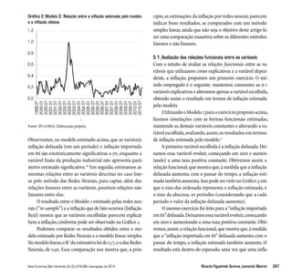 Gráfico 2_Modelo 2: Relação entre a inflação estimada pelo modelo 
e a inflação efetiva 
Fonte: IPCA/IBGE, Elaboração própria 
Observamos, no modelo estimado acima, que as variáveis 
inflação defasada (em um período) e inflação importada 
em R$ são estatisticamente significativas a 5%, enquanto a 
variável hiato da produção industrial não apresenta parâ-metro 
estimado significativo.16 Em seguida, estimamos as 
mesmas relações entre as variáveis descritas no caso line-ar 
pelo método das Redes Neurais, para captar, além das 
relações lineares entre as variáveis, possíveis relações não 
lineares entre elas. 
O resultado entre o Modelo 2 estimado pelas redes neu-rais 
(“in sample”) e a inflação que de fato ocorreu (Inflação 
Real) mostra que as variáveis escolhidas parecem explicar 
bem a inflação, conforme pode ser observado na Gráfico 2. 
Podemos comparar os resultados obtidos entre o mo-delo 
estimado por Redes Neurais e o modelo linear simples. 
No modelo linear, o R2 da estimativa foi de 0,77, e o das Redes 
Neurais, de 0,90. Essa comparação nos mostra que, a prin-cípio, 
as estimações da inflação por redes neurais parecem 
indicar bons resultados, se comparados com um método 
simples linear, ainda que não seja o objetivo deste artigo fa-zer 
uma comparação exaustiva sobre os diferentes métodos 
lineares e não lineares. 
5.1_Avaliação das relações funcionais entre as variáveis 
Com o intuito de avaliar as relações funcionais entre as va-riáveis 
que utilizamos como explicativas e a variável depen-dente, 
a inflação, propomos um primeiro exercício. O mé-todo 
empregado é o seguinte: mantemos constantes as n-1 
variáveis explicativas e alteramos apenas a variável escolhida, 
obtendo assim o resultado em termos de inflação estimada 
pelo modelo. 
Utilizando o Modelo 2 para o exercício proposto acima, 
fizemos simulações com as formas funcionais estimadas, 
mantendo as demais variáveis constantes e alterando a va-riável 
escolhida, avaliando, assim, os resultados em termos 
de inflação estimada pelo modelo.17 
A primeira variável escolhida é a inflação defasada. Dei-xamos 
essa variável evoluir, começando em zero e aumen-tando) 
a uma taxa positiva constante. Obtivemos assim a 
relação funcional, que mostra que, à medida que a inflação 
defasada aumenta com o passar do tempo, a inflação esti-mada 
também aumenta. Isso pode ser visto no Gráfico 3, em 
que o eixo das ordenada representa a inflação estimada, e 
o eixo da abscissa, os períodos (considerando que a cada 
período o valor da inflação defasada aumenta). 
O mesmo exercício foi feito para a “inflação importada 
em R$” defasada. Deixamos essa variável evoluir, começando 
em zero e aumentando a uma taxa positiva constante. Obti-vemos, 
assim, a relação funcional, que mostra que, à medida 
que a “inflação importada em R$” defasada aumenta com o 
passar do tempo, a inflação estimada também aumenta. O 
resultado está dentro do esperado, uma vez que uma infla- 
Nova Economia_Belo Horizonte_24 (2)_279-296_maio-agosto de 2014 Ricardo Figueiredo Summa_Leonardo Macrini 287 
 