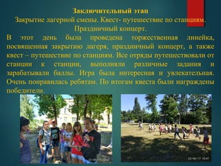 Заключительный этап
Закрытие лагерной смены. Квест- путешествие по станциям.
Праздничный концерт.
В этот день была проведена торжественная линейка,
посвященная закрытию лагеря, праздничный концерт, а также
квест – путешествие по станциям. Все отряды путешествовали от
станции к станции, выполняли различные задания и
зарабатывали баллы. Игра была интересная и увлекательная.
Очень понравилась ребятам. По итогам квеста были награждены
победители.
 