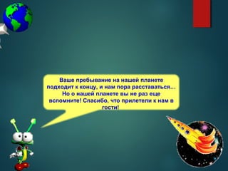 Ваше пребывание на нашей планете
подходит к концу, и нам пора расставаться…
Но о нашей планете вы не раз еще
вспомните! Спасибо, что прилетели к нам в
гости!
 