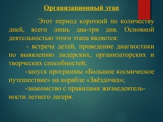 Организационный этап
Этот период короткий по количеству
дней, всего лишь два-три дня. Основной
деятельностью этого этапа является:
- встреча детей, проведение диагностики
по выявлению лидерских, организаторских и
творческих способностей;
-запуск программы «Большое космическое
путешествие» на корабле «Звёздочка»;
-знакомство с правилами жизнедеятель-
ности летнего лагеря.
 
