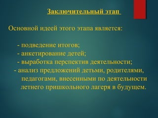 Заключительный этап
Основной идеей этого этапа является:
- подведение итогов;
- анкетирование детей;
- выработка перспектив деятельности;
- анализ предложений детьми, родителями,
педагогами, внесенными по деятельности
летнего пришкольного лагеря в будущем.
 