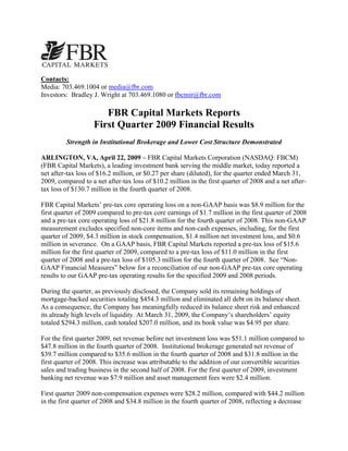 Contacts:
Media: 703.469.1004 or media@fbr.com
Investors: Bradley J. Wright at 703.469.1080 or fbcmir@fbr.com

                       FBR Capital Markets Reports
                    First Quarter 2009 Financial Results
         Strength in Institutional Brokerage and Lower Cost Structure Demonstrated

ARLINGTON, VA, April 22, 2009 – FBR Capital Markets Corporation (NASDAQ: FBCM)
(FBR Capital Markets), a leading investment bank serving the middle market, today reported a
net after-tax loss of $16.2 million, or $0.27 per share (diluted), for the quarter ended March 31,
2009, compared to a net after-tax loss of $10.2 million in the first quarter of 2008 and a net after-
tax loss of $130.7 million in the fourth quarter of 2008.

FBR Capital Markets’ pre-tax core operating loss on a non-GAAP basis was $8.9 million for the
first quarter of 2009 compared to pre-tax core earnings of $1.7 million in the first quarter of 2008
and a pre-tax core operating loss of $21.8 million for the fourth quarter of 2008. This non-GAAP
measurement excludes specified non-core items and non-cash expenses, including, for the first
quarter of 2009, $4.3 million in stock compensation, $1.4 million net investment loss, and $0.6
million in severance. On a GAAP basis, FBR Capital Markets reported a pre-tax loss of $15.6
million for the first quarter of 2009, compared to a pre-tax loss of $11.0 million in the first
quarter of 2008 and a pre-tax loss of $105.3 million for the fourth quarter of 2008. See “Non-
GAAP Financial Measures” below for a reconciliation of our non-GAAP pre-tax core operating
results to our GAAP pre-tax operating results for the specified 2009 and 2008 periods.

During the quarter, as previously disclosed, the Company sold its remaining holdings of
mortgage-backed securities totaling $454.3 million and eliminated all debt on its balance sheet.
As a consequence, the Company has meaningfully reduced its balance sheet risk and enhanced
its already high levels of liquidity. At March 31, 2009, the Company’s shareholders’ equity
totaled $294.3 million, cash totaled $207.0 million, and its book value was $4.95 per share.

For the first quarter 2009, net revenue before net investment loss was $51.1 million compared to
$47.8 million in the fourth quarter of 2008. Institutional brokerage generated net revenue of
$39.7 million compared to $35.6 million in the fourth quarter of 2008 and $31.8 million in the
first quarter of 2008. This increase was attributable to the addition of our convertible securities
sales and trading business in the second half of 2008. For the first quarter of 2009, investment
banking net revenue was $7.9 million and asset management fees were $2.4 million.

First quarter 2009 non-compensation expenses were $28.2 million, compared with $44.2 million
in the first quarter of 2008 and $34.8 million in the fourth quarter of 2008, reflecting a decrease
 