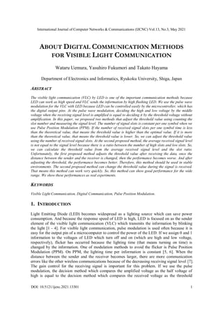 International Journal of Computer Networks & Communications (IJCNC) Vol.13, No.3, May 2021
DOI: 10.5121/ijcnc.2021.13301 1
ABOUT DIGITAL COMMUNICATION METHODS
FOR VISIBLE LIGHT COMMUNICATION
Wataru Uemura, Yasuhiro Fukumori and Takato Hayama
Department of Electronics and Informatics, Ryukoku University, Shiga, Japan
ABSTRACT
The visible light communication (VLC) by LED is one of the important communication methods because
LED can work as high speed and VLC sends the information by high flushing LED. We use the pulse wave
modulation for the VLC with LED because LED can be controlled easily by the microcontroller, which has
the digital output pins. At the pulse wave modulation, deciding the high and low voltage by the middle
voltage when the receiving signal level is amplified is equal to deciding it by the threshold voltage without
amplification. In this paper, we proposed two methods that adjust the threshold value using counting the
slot number and measuring the signal level. The number of signal slots is constant per one symbol when we
use Pulse Position Modulation (PPM). If the number of received signal slots per one symbol time is less
than the theoretical value, that means the threshold value is higher than the optimal value. If it is more
than the theoretical value, that means the threshold value is lower. So, we can adjust the threshold value
using the number of received signal slots. At the second proposed method, the average received signal level
is not equal to the signal level because there is a ratio between the number of high slots and low slots. So,
we can calculate the threshold value from the average received signal level and the slot ratio.
Unfortunately, the first proposed method adjusts the threshold value after receiving the data, once the
distance between the sender and the receiver is changed, then the performance becomes worse. And after
adjusting the threshold, the performance becomes better. Therefore, this method should be used in stable
environments. The second proposed method can change the threshold value during the signal is received.
That means this method can work very quickly. So, this method can show good performance for the wide
range. We show these performances as real experiments.
KEYWORDS
Visible Light Communication, Digital Communication, Pulse Position Modulation.
1. INTRODUCTION
Light Emitting Diode (LED) becomes widespread as a lighting source which can save power
consumption. And because the response speed of LED is high, LED is focused on as the sender
element of the visible light communication (VLC) which transmits the information by blinking
the light [1 - 4]. For visible light communication, pulse modulation is used often because it is
easy for the output pin of a microcomputer to control the power of the LED. If we assign 0 and 1
information to the voltages of LED which turn off and on (which are high and low voltage,
respectively), flicker has occurred because the lighting time (that means turning on time) is
changed by the information. One of modulation methods to avoid the flicker is Pulse Position
Modulation (PPM). On PPM, the lighting time per information is constant [5, 6]. When the
distance between the sender and the receiver becomes larger, there are more communication
errors like the other wireless communications because of the decreasing receiving signal level [7].
The gain control for the receiving signal is important for this problem. If we use the pulse
modulation, the decision method which compares the amplified voltage as the half voltage of
high is equal to the decision method which compares the received voltage as the threshold
 