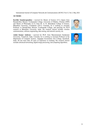 International Journal of Computer Networks & Communications (IJCNC) Vol.13, No.3, May 2021
77
AUTHORS
Karthik Soundarapandian - received his Master of Science (I.T.) degree from
Ramakrishna Mission Vivekananda College, University of Madras, Chennai (2009)
and Master of Philosophy (C.S.) from Dr. G. R. Damodaran College of Science,
Bharathiar University, Coimbatore (2011). Currently, he is working as Assistant
Professor in Ramakrishna Mission Vivekananda College, and pursuing his Ph.D
research in Bharathiar University, India. His research interest includes wireless
communication, software engineering, data mining, and network security, etc.
Ashok Kumar Ambrose - received his Ph.D. from Manonmaniam Sundaranar
University, Tirunelveli, India. Currently, he is working as Assistant Professor in the
Department of Computer Science, Alagappa Government Arts College, Karaikudi,
India. He has more than 20 years of experience in teaching. His research interest
includes advanced networking, digital image processing, and computing algorithms.
 