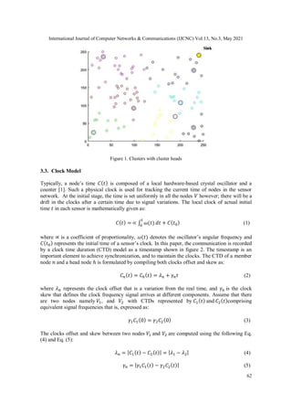 International Journal of Computer Networks & Communications (IJCNC) Vol.13, No.3, May 2021
62
Figure 1. Clusters with cluster heads
3.3. Clock Model
Typically, a node’s time 𝐶(𝑡) is composed of a local hardware-based crystal oscillator and a
counter [1]. Such a physical clock is used for tracking the current time of nodes in the sensor
network. At the initial stage, the time is set uniformly in all the nodes 𝑉 however; there will be a
drift in the clocks after a certain time due to signal variations. The local clock of actual initial
time 𝑡 in each sensor is mathematically given as:
𝐶(𝑡) = ∝ ∫ 𝜔(𝑡)
𝑡
0
𝑑𝑡 + 𝐶(𝑡0) (1)
where ∝ is a coefficient of proportionality, 𝜔(𝑡) denotes the oscillator’s angular frequency and
𝐶(𝑡0) represents the initial time of a sensor’s clock. In this paper, the communication is recorded
by a clock time duration (CTD) model as a timestamp shown in figure 2. The timestamp is an
important element to achieve synchronization, and to maintain the clocks. The CTD of a member
node 𝑛 and a head node ℎ is formulated by compiling both clocks offset and skew as:
𝐶𝑛(𝑡) = 𝐶ℎ(𝑡) = 𝜆𝑛 + 𝛾𝑛𝑡 (2)
where 𝜆𝑛 represents the clock offset that is a variation from the real time, and 𝛾𝑛 is the clock
skew that defines the clock frequency signal arrives at different components. Assume that there
are two nodes namely 𝑉1, and 𝑉2 with CTDs represented by 𝐶1(𝑡) and 𝐶2(𝑡)comprising
equivalent signal frequencies that is, expressed as:
𝛾1𝐶1(0) = 𝛾2𝐶2(0) (3)
The clocks offset and skew between two nodes 𝑉1 and 𝑉2 are computed using the following Eq.
(4) and Eq. (5):
𝜆𝑛 = |𝐶1(𝑡) − 𝐶2(𝑡)| = |𝜆1 − 𝜆2| (4)
𝛾𝑛 = |𝛾1𝐶1(𝑡) − 𝛾2𝐶2(𝑡)| (5)
 
