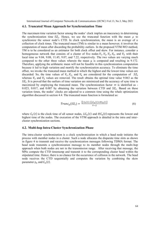 International Journal of Computer Networks & Communications (IJCNC) Vol.13, No.3, May 2021
64
4.1. Truncated Mean Approach for Synchronization Time
The maximum time variation factor among the nodes’ clock implies an inaccuracy in determining
the synchronization time 𝑆𝑍𝑡. Hence, we use the truncated function with the mean µ to
synchronize the sensor node’s CTD. In clock synchronization, the mean is an average of a
collection of clock times. The truncated mean (TM) is similar to a mean however; it involves the
computation of mean after discarding the probability outliers. In the proposed VTM-WO method,
TM is to be considered as an estimator for both clock offset and skew. For instance, consider a
homogeneous network that consists of a cluster of five nodes 𝑉1, 𝑉2, 𝑉3, 𝑉4, and 𝑉5 with their
local time as 9.04, 9.08, 11.45, 9.07, and 7.22, respectively. The two values are varying much
compared to the other three values wherein the mean µ is computed and resulting in 9.172.
Therefore, applying the arithmetic mean will not be feasible in this synchronization computation
because it led to high variation and mortify the synchronization accuracy. To eliminate the time
offset, we invoke the truncated mean method in which the highest and the lowest time values are
discarded. So, the time values of 𝑉1, 𝑉2, and 𝑉4 are considered for the computation of 𝑆𝑍𝑡
whereas 𝑉3 and 𝑉5 values are removed. The result obtains the optimal time value 9.063 as the
𝑆𝑍𝑡. It is proved that the outliers of time variation are minimized and the accuracy of sync time is
maximized by employing the truncated mean. The synchronization factor ∞ is identified as -
0.023, 0.017, and 0.007 by obtaining the variation between CTD and 𝑆𝑍𝑡. Based on these
variation times, the nodes’ clocks are adjusted to a common time using the whale optimization
algorithm discussed in section 4.4. The truncated mean function is formulated as:
𝑇𝑟𝑢𝑛𝑐µ(𝑆𝑍𝑡) =
∑ 𝐶𝑉(𝑡)−(𝐿𝐶𝑛(𝑡)+𝐻𝐶𝑛(𝑡))
𝑉−2
(6)
where 𝐶𝑉(𝑡) is the clock time of all sensor nodes, 𝐿𝐶𝑛(𝑡) and 𝐻𝐶𝑛(𝑡) represents the lowest and
highest time of the nodes. The execution of the VTM approach is detailed in the intra and inter-
cluster synchronization sections.
4.2. Multi-hop Intra-Cluster Synchronization Phase
The intra-cluster synchronization is a clock synchronization in which a head node initiates the
process with member nodes in a cluster. Such a node allocates the disparate time slots as shown
in figure 4 to transmit and receive the synchronization messages following TDMA format. The
head node transmits a synchronization message to its member nodes through the multi-hop
approach when both nodes are not in the transmission range. After receiving that message, the
MNs compute the CTD timestamp and transmit it to the corresponding cluster head within the
stipulated time. Hence, there is no chance for the occurrence of collision in the network. The head
node receives the CTD sequentially and computes the variation by combining the skew
parameter 𝛾𝑛 and 𝐶𝑛(𝑡).
 
