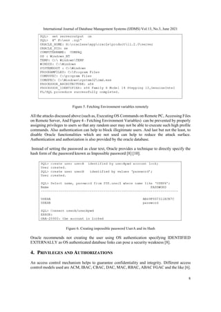 International Journal of Database Management Systems (IJDMS) Vol.13, No.3, June 2021
8
Figure 5. Fetching Environment variables remotely
All the attacks discussed above (such as, Executing OS Commands on Remote PC, Accessing Files
on Remote Server, And Figure 4 - Fetching Environment Variables) can be prevented by properly
assigning privileges to users so that any random user may not be able to execute such high profile
commands. Also authentication can help to block illegitimate users. And last but not the least, to
disable Oracle functionalities which are not used can help to reduce the attack surface.
Authentication and authorization is also provided by the oracle database.
Instead of setting the password as clear text, Oracle provides a technique to directly specify the
hash form of the password known as Impossible password [8] [10].
Figure 6. Creating impossible password UserA and its Hash
Oracle recommends not creating the user using OS authentication specifying IDENTIFIED
EXTERNALLY as OS authenticated database links can pose a security weakness [8].
4. PRIVILEGES AND AUTHORIZATIONS
An access control mechanism helps to guarantee confidentiality and integrity. Different access
control models used are ACM, IBAC, CBAC, DAC, MAC, RBAC, ABAC FGAC and the like [6].
 