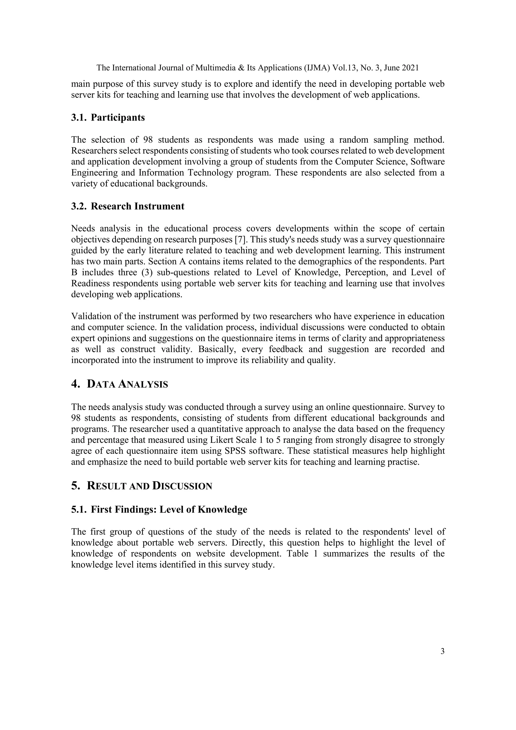 The International Journal of Multimedia & Its Applications (IJMA) Vol.13, No. 3, June 2021
3
main purpose of this survey study is to explore and identify the need in developing portable web
server kits for teaching and learning use that involves the development of web applications.
3.1. Participants
The selection of 98 students as respondents was made using a random sampling method.
Researchers select respondents consisting of students who took courses related to web development
and application development involving a group of students from the Computer Science, Software
Engineering and Information Technology program. These respondents are also selected from a
variety of educational backgrounds.
3.2. Research Instrument
Needs analysis in the educational process covers developments within the scope of certain
objectives depending on research purposes [7]. This study's needs study was a survey questionnaire
guided by the early literature related to teaching and web development learning. This instrument
has two main parts. Section A contains items related to the demographics of the respondents. Part
B includes three (3) sub-questions related to Level of Knowledge, Perception, and Level of
Readiness respondents using portable web server kits for teaching and learning use that involves
developing web applications.
Validation of the instrument was performed by two researchers who have experience in education
and computer science. In the validation process, individual discussions were conducted to obtain
expert opinions and suggestions on the questionnaire items in terms of clarity and appropriateness
as well as construct validity. Basically, every feedback and suggestion are recorded and
incorporated into the instrument to improve its reliability and quality.
4. DATA ANALYSIS
The needs analysis study was conducted through a survey using an online questionnaire. Survey to
98 students as respondents, consisting of students from different educational backgrounds and
programs. The researcher used a quantitative approach to analyse the data based on the frequency
and percentage that measured using Likert Scale 1 to 5 ranging from strongly disagree to strongly
agree of each questionnaire item using SPSS software. These statistical measures help highlight
and emphasize the need to build portable web server kits for teaching and learning practise.
5. RESULT AND DISCUSSION
5.1. First Findings: Level of Knowledge
The first group of questions of the study of the needs is related to the respondents' level of
knowledge about portable web servers. Directly, this question helps to highlight the level of
knowledge of respondents on website development. Table 1 summarizes the results of the
knowledge level items identified in this survey study.
 