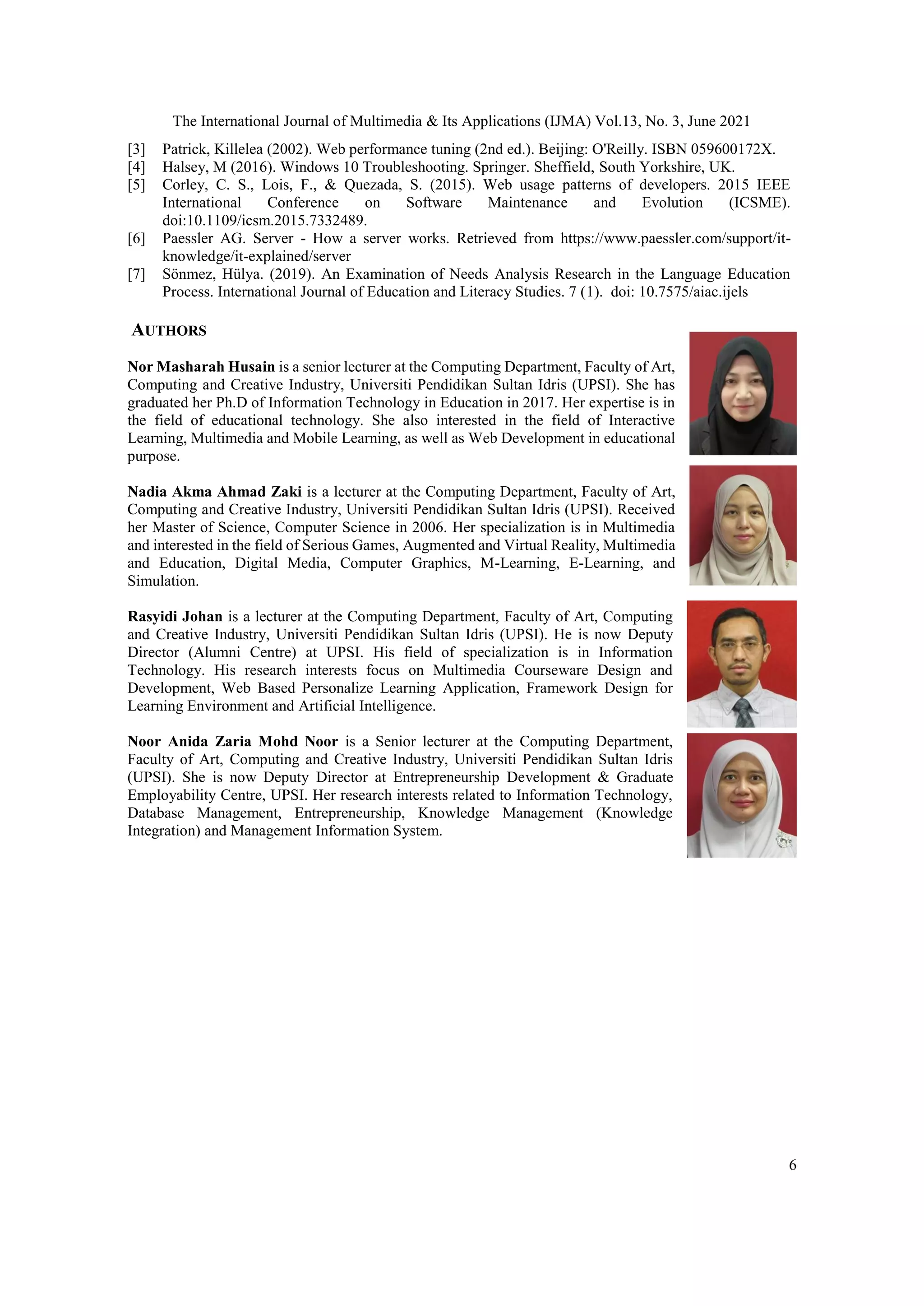 The International Journal of Multimedia & Its Applications (IJMA) Vol.13, No. 3, June 2021
6
[3] Patrick, Killelea (2002). Web performance tuning (2nd ed.). Beijing: O'Reilly. ISBN 059600172X.
[4] Halsey, M (2016). Windows 10 Troubleshooting. Springer. Sheffield, South Yorkshire, UK.
[5] Corley, C. S., Lois, F., & Quezada, S. (2015). Web usage patterns of developers. 2015 IEEE
International Conference on Software Maintenance and Evolution (ICSME).
doi:10.1109/icsm.2015.7332489.
[6] Paessler AG. Server - How a server works. Retrieved from https://www.paessler.com/support/it-
knowledge/it-explained/server
[7] Sönmez, Hülya. (2019). An Examination of Needs Analysis Research in the Language Education
Process. International Journal of Education and Literacy Studies. 7 (1). doi: 10.7575/aiac.ijels
AUTHORS
Nor Masharah Husain is a senior lecturer at the Computing Department, Faculty of Art,
Computing and Creative Industry, Universiti Pendidikan Sultan Idris (UPSI). She has
graduated her Ph.D of Information Technology in Education in 2017. Her expertise is in
the field of educational technology. She also interested in the field of Interactive
Learning, Multimedia and Mobile Learning, as well as Web Development in educational
purpose.
Nadia Akma Ahmad Zaki is a lecturer at the Computing Department, Faculty of Art,
Computing and Creative Industry, Universiti Pendidikan Sultan Idris (UPSI). Received
her Master of Science, Computer Science in 2006. Her specialization is in Multimedia
and interested in the field of Serious Games, Augmented and Virtual Reality, Multimedia
and Education, Digital Media, Computer Graphics, M-Learning, E-Learning, and
Simulation.
Rasyidi Johan is a lecturer at the Computing Department, Faculty of Art, Computing
and Creative Industry, Universiti Pendidikan Sultan Idris (UPSI). He is now Deputy
Director (Alumni Centre) at UPSI. His field of specialization is in Information
Technology. His research interests focus on Multimedia Courseware Design and
Development, Web Based Personalize Learning Application, Framework Design for
Learning Environment and Artificial Intelligence.
Noor Anida Zaria Mohd Noor is a Senior lecturer at the Computing Department,
Faculty of Art, Computing and Creative Industry, Universiti Pendidikan Sultan Idris
(UPSI). She is now Deputy Director at Entrepreneurship Development & Graduate
Employability Centre, UPSI. Her research interests related to Information Technology,
Database Management, Entrepreneurship, Knowledge Management (Knowledge
Integration) and Management Information System.
 