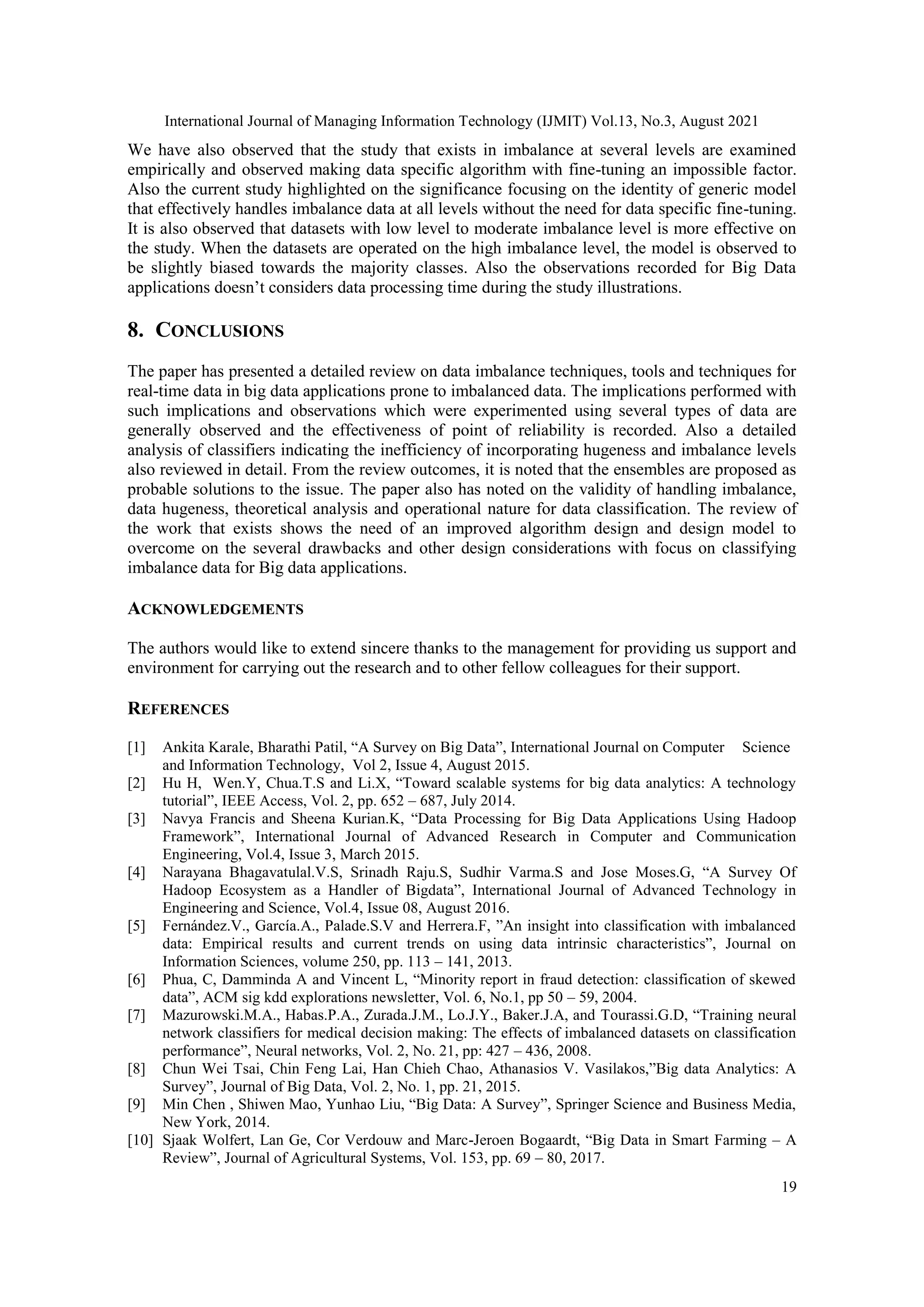 International Journal of Managing Information Technology (IJMIT) Vol.13, No.3, August 2021
19
We have also observed that the study that exists in imbalance at several levels are examined
empirically and observed making data specific algorithm with fine-tuning an impossible factor.
Also the current study highlighted on the significance focusing on the identity of generic model
that effectively handles imbalance data at all levels without the need for data specific fine-tuning.
It is also observed that datasets with low level to moderate imbalance level is more effective on
the study. When the datasets are operated on the high imbalance level, the model is observed to
be slightly biased towards the majority classes. Also the observations recorded for Big Data
applications doesn’t considers data processing time during the study illustrations.
8. CONCLUSIONS
The paper has presented a detailed review on data imbalance techniques, tools and techniques for
real-time data in big data applications prone to imbalanced data. The implications performed with
such implications and observations which were experimented using several types of data are
generally observed and the effectiveness of point of reliability is recorded. Also a detailed
analysis of classifiers indicating the inefficiency of incorporating hugeness and imbalance levels
also reviewed in detail. From the review outcomes, it is noted that the ensembles are proposed as
probable solutions to the issue. The paper also has noted on the validity of handling imbalance,
data hugeness, theoretical analysis and operational nature for data classification. The review of
the work that exists shows the need of an improved algorithm design and design model to
overcome on the several drawbacks and other design considerations with focus on classifying
imbalance data for Big data applications.
ACKNOWLEDGEMENTS
The authors would like to extend sincere thanks to the management for providing us support and
environment for carrying out the research and to other fellow colleagues for their support.
REFERENCES
[1] Ankita Karale, Bharathi Patil, “A Survey on Big Data”, International Journal on Computer Science
and Information Technology, Vol 2, Issue 4, August 2015.
[2] Hu H, Wen.Y, Chua.T.S and Li.X, “Toward scalable systems for big data analytics: A technology
tutorial”, IEEE Access, Vol. 2, pp. 652 – 687, July 2014.
[3] Navya Francis and Sheena Kurian.K, “Data Processing for Big Data Applications Using Hadoop
Framework”, International Journal of Advanced Research in Computer and Communication
Engineering, Vol.4, Issue 3, March 2015.
[4] Narayana Bhagavatulal.V.S, Srinadh Raju.S, Sudhir Varma.S and Jose Moses.G, “A Survey Of
Hadoop Ecosystem as a Handler of Bigdata”, International Journal of Advanced Technology in
Engineering and Science, Vol.4, Issue 08, August 2016.
[5] Fernández.V., García.A., Palade.S.V and Herrera.F, ”An insight into classification with imbalanced
data: Empirical results and current trends on using data intrinsic characteristics”, Journal on
Information Sciences, volume 250, pp. 113 – 141, 2013.
[6] Phua, C, Damminda A and Vincent L, “Minority report in fraud detection: classification of skewed
data”, ACM sig kdd explorations newsletter, Vol. 6, No.1, pp 50 – 59, 2004.
[7] Mazurowski.M.A., Habas.P.A., Zurada.J.M., Lo.J.Y., Baker.J.A, and Tourassi.G.D, “Training neural
network classifiers for medical decision making: The effects of imbalanced datasets on classification
performance”, Neural networks, Vol. 2, No. 21, pp: 427 – 436, 2008.
[8] Chun Wei Tsai, Chin Feng Lai, Han Chieh Chao, Athanasios V. Vasilakos,”Big data Analytics: A
Survey”, Journal of Big Data, Vol. 2, No. 1, pp. 21, 2015.
[9] Min Chen , Shiwen Mao, Yunhao Liu, “Big Data: A Survey”, Springer Science and Business Media,
New York, 2014.
[10] Sjaak Wolfert, Lan Ge, Cor Verdouw and Marc-Jeroen Bogaardt, “Big Data in Smart Farming – A
Review”, Journal of Agricultural Systems, Vol. 153, pp. 69 – 80, 2017.
 