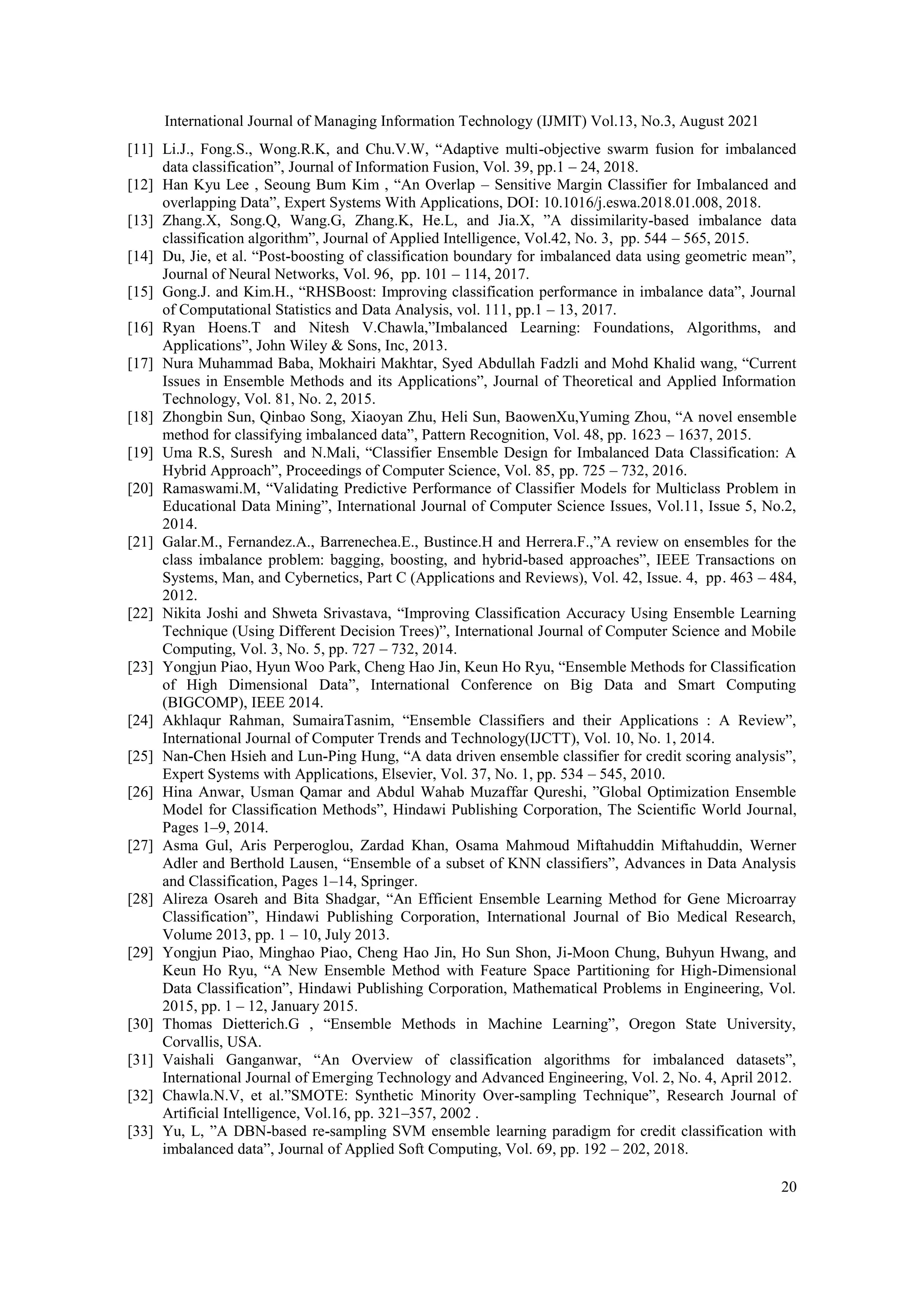 International Journal of Managing Information Technology (IJMIT) Vol.13, No.3, August 2021
20
[11] Li.J., Fong.S., Wong.R.K, and Chu.V.W, “Adaptive multi-objective swarm fusion for imbalanced
data classification”, Journal of Information Fusion, Vol. 39, pp.1 – 24, 2018.
[12] Han Kyu Lee , Seoung Bum Kim , “An Overlap – Sensitive Margin Classifier for Imbalanced and
overlapping Data”, Expert Systems With Applications, DOI: 10.1016/j.eswa.2018.01.008, 2018.
[13] Zhang.X, Song.Q, Wang.G, Zhang.K, He.L, and Jia.X, ”A dissimilarity-based imbalance data
classification algorithm”, Journal of Applied Intelligence, Vol.42, No. 3, pp. 544 – 565, 2015.
[14] Du, Jie, et al. “Post-boosting of classification boundary for imbalanced data using geometric mean”,
Journal of Neural Networks, Vol. 96, pp. 101 – 114, 2017.
[15] Gong.J. and Kim.H., “RHSBoost: Improving classification performance in imbalance data”, Journal
of Computational Statistics and Data Analysis, vol. 111, pp.1 – 13, 2017.
[16] Ryan Hoens.T and Nitesh V.Chawla,”Imbalanced Learning: Foundations, Algorithms, and
Applications”, John Wiley & Sons, Inc, 2013.
[17] Nura Muhammad Baba, Mokhairi Makhtar, Syed Abdullah Fadzli and Mohd Khalid wang, “Current
Issues in Ensemble Methods and its Applications”, Journal of Theoretical and Applied Information
Technology, Vol. 81, No. 2, 2015.
[18] Zhongbin Sun, Qinbao Song, Xiaoyan Zhu, Heli Sun, BaowenXu,Yuming Zhou, “A novel ensemble
method for classifying imbalanced data”, Pattern Recognition, Vol. 48, pp. 1623 – 1637, 2015.
[19] Uma R.S, Suresh and N.Mali, “Classifier Ensemble Design for Imbalanced Data Classification: A
Hybrid Approach”, Proceedings of Computer Science, Vol. 85, pp. 725 – 732, 2016.
[20] Ramaswami.M, “Validating Predictive Performance of Classifier Models for Multiclass Problem in
Educational Data Mining”, International Journal of Computer Science Issues, Vol.11, Issue 5, No.2,
2014.
[21] Galar.M., Fernandez.A., Barrenechea.E., Bustince.H and Herrera.F.,”A review on ensembles for the
class imbalance problem: bagging, boosting, and hybrid-based approaches”, IEEE Transactions on
Systems, Man, and Cybernetics, Part C (Applications and Reviews), Vol. 42, Issue. 4, pp. 463 – 484,
2012.
[22] Nikita Joshi and Shweta Srivastava, “Improving Classification Accuracy Using Ensemble Learning
Technique (Using Different Decision Trees)”, International Journal of Computer Science and Mobile
Computing, Vol. 3, No. 5, pp. 727 – 732, 2014.
[23] Yongjun Piao, Hyun Woo Park, Cheng Hao Jin, Keun Ho Ryu, “Ensemble Methods for Classification
of High Dimensional Data”, International Conference on Big Data and Smart Computing
(BIGCOMP), IEEE 2014.
[24] Akhlaqur Rahman, SumairaTasnim, “Ensemble Classifiers and their Applications : A Review”,
International Journal of Computer Trends and Technology(IJCTT), Vol. 10, No. 1, 2014.
[25] Nan-Chen Hsieh and Lun-Ping Hung, “A data driven ensemble classifier for credit scoring analysis”,
Expert Systems with Applications, Elsevier, Vol. 37, No. 1, pp. 534 – 545, 2010.
[26] Hina Anwar, Usman Qamar and Abdul Wahab Muzaffar Qureshi, ”Global Optimization Ensemble
Model for Classification Methods”, Hindawi Publishing Corporation, The Scientific World Journal,
Pages 1–9, 2014.
[27] Asma Gul, Aris Perperoglou, Zardad Khan, Osama Mahmoud Miftahuddin Miftahuddin, Werner
Adler and Berthold Lausen, “Ensemble of a subset of KNN classifiers”, Advances in Data Analysis
and Classification, Pages 1–14, Springer.
[28] Alireza Osareh and Bita Shadgar, “An Efficient Ensemble Learning Method for Gene Microarray
Classification”, Hindawi Publishing Corporation, International Journal of Bio Medical Research,
Volume 2013, pp. 1 – 10, July 2013.
[29] Yongjun Piao, Minghao Piao, Cheng Hao Jin, Ho Sun Shon, Ji-Moon Chung, Buhyun Hwang, and
Keun Ho Ryu, “A New Ensemble Method with Feature Space Partitioning for High-Dimensional
Data Classification”, Hindawi Publishing Corporation, Mathematical Problems in Engineering, Vol.
2015, pp. 1 – 12, January 2015.
[30] Thomas Dietterich.G , “Ensemble Methods in Machine Learning”, Oregon State University,
Corvallis, USA.
[31] Vaishali Ganganwar, “An Overview of classification algorithms for imbalanced datasets”,
International Journal of Emerging Technology and Advanced Engineering, Vol. 2, No. 4, April 2012.
[32] Chawla.N.V, et al.”SMOTE: Synthetic Minority Over-sampling Technique”, Research Journal of
Artificial Intelligence, Vol.16, pp. 321–357, 2002 .
[33] Yu, L, ”A DBN-based re-sampling SVM ensemble learning paradigm for credit classification with
imbalanced data”, Journal of Applied Soft Computing, Vol. 69, pp. 192 – 202, 2018.
 