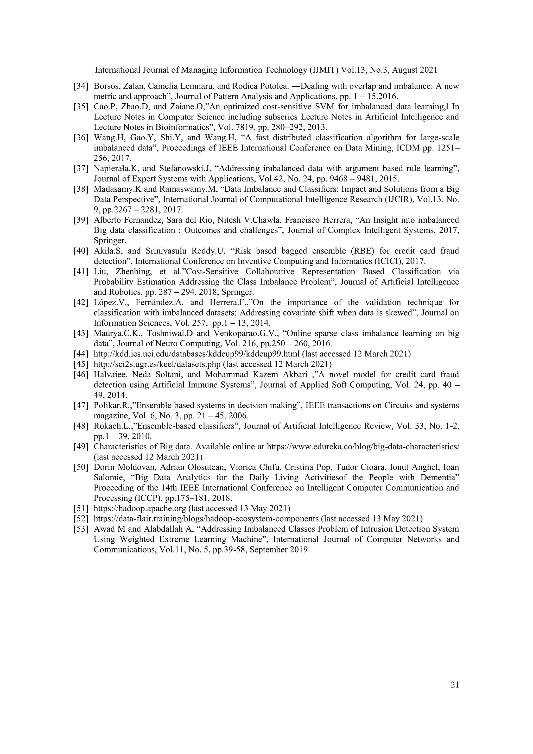 International Journal of Managing Information Technology (IJMIT) Vol.13, No.3, August 2021
21
[34] Borsos, Zalán, Camelia Lemnaru, and Rodica Potolea. ―Dealing with overlap and imbalance: A new
metric and approach”, Journal of Pattern Analysis and Applications, pp. 1 – 15.2016.
[35] Cao.P, Zhao.D, and Zaiane.O,”An optimized cost-sensitive SVM for imbalanced data learning,‖ In
Lecture Notes in Computer Science including subseries Lecture Notes in Artificial Intelligence and
Lecture Notes in Bioinformatics”, Vol. 7819, pp. 280–292, 2013.
[36] Wang.H, Gao.Y, Shi.Y, and Wang.H, “A fast distributed classification algorithm for large-scale
imbalanced data”, Proceedings of IEEE International Conference on Data Mining, ICDM pp. 1251–
256, 2017.
[37] Napierała.K, and Stefanowski.J, “Addressing imbalanced data with argument based rule learning”,
Journal of Expert Systems with Applications, Vol.42, No. 24, pp. 9468 – 9481, 2015.
[38] Madasamy.K and Ramaswamy.M, “Data Imbalance and Classifiers: Impact and Solutions from a Big
Data Perspective”, International Journal of Computational Intelligence Research (IJCIR), Vol.13, No.
9, pp.2267 – 2281, 2017.
[39] Alberto Fernandez, Sara del Rio, Nitesh V.Chawla, Francisco Herrera, “An Insight into imbalanced
Big data classification : Outcomes and challenges”, Journal of Complex Intelligent Systems, 2017,
Springer.
[40] Akila.S, and Srinivasulu Reddy.U. “Risk based bagged ensemble (RBE) for credit card fraud
detection”, International Conference on Inventive Computing and Informatics (ICICI), 2017.
[41] Liu, Zhenbing, et al.”Cost-Sensitive Collaborative Representation Based Classification via
Probability Estimation Addressing the Class Imbalance Problem”, Journal of Artificial Intelligence
and Robotics, pp. 287 – 294, 2018, Springer.
[42] López.V., Fernández.A. and Herrera.F.,”On the importance of the validation technique for
classification with imbalanced datasets: Addressing covariate shift when data is skewed”, Journal on
Information Sciences, Vol. 257, pp.1 – 13, 2014.
[43] Maurya.C.K., Toshniwal.D and Venkoparao.G.V., “Online sparse class imbalance learning on big
data”, Journal of Neuro Computing, Vol. 216, pp.250 – 260, 2016.
[44] http://kdd.ics.uci.edu/databases/kddcup99/kddcup99.html (last accessed 12 March 2021)
[45] http://sci2s.ugr.es/keel/datasets.php (last accessed 12 March 2021)
[46] Halvaiee, Neda Soltani, and Mohammad Kazem Akbari ,”A novel model for credit card fraud
detection using Artificial Immune Systems”, Journal of Applied Soft Computing, Vol. 24, pp. 40 –
49, 2014.
[47] Polikar.R.,”Ensemble based systems in decision making”, IEEE transactions on Circuits and systems
magazine, Vol. 6, No. 3, pp. 21 – 45, 2006.
[48] Rokach.L.,”Ensemble-based classifiers”, Journal of Artificial Intelligence Review, Vol. 33, No. 1-2,
pp.1 – 39, 2010.
[49] Characteristics of Big data. Available online at https://www.edureka.co/blog/big-data-characteristics/
(last accessed 12 March 2021)
[50] Dorin Moldovan, Adrian Olosutean, Viorica Chifu, Cristina Pop, Tudor Cioara, Ionut Anghel, Ioan
Salomie, “Big Data Analytics for the Daily Living Activitiesof the People with Dementia”
Proceeding of the 14th IEEE International Conference on Intelligent Computer Communication and
Processing (ICCP), pp.175–181, 2018.
[51] https://hadoop.apache.org (last accessed 13 May 2021)
[52] https://data-flair.training/blogs/hadoop-ecosystem-components (last accessed 13 May 2021)
[53] Awad M and Alabdallah A, “Addressing Imbalanced Classes Problem of Intrusion Detection System
Using Weighted Extreme Learning Machine”, International Journal of Computer Networks and
Communications, Vol.11, No. 5, pp.39-58, September 2019.
 