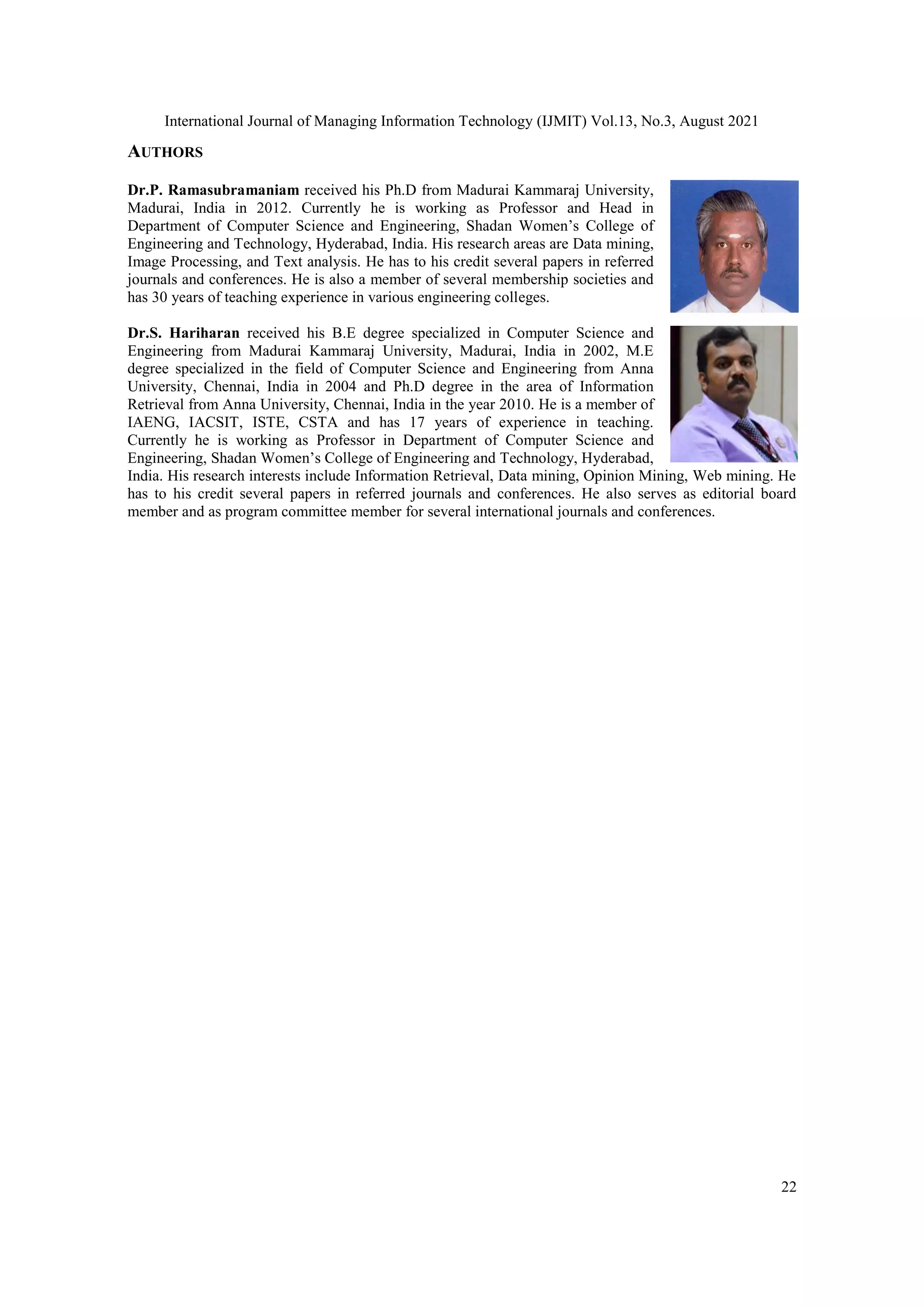 International Journal of Managing Information Technology (IJMIT) Vol.13, No.3, August 2021
22
AUTHORS
Dr.P. Ramasubramaniam received his Ph.D from Madurai Kammaraj University,
Madurai, India in 2012. Currently he is working as Professor and Head in
Department of Computer Science and Engineering, Shadan Women’s College of
Engineering and Technology, Hyderabad, India. His research areas are Data mining,
Image Processing, and Text analysis. He has to his credit several papers in referred
journals and conferences. He is also a member of several membership societies and
has 30 years of teaching experience in various engineering colleges.
Dr.S. Hariharan received his B.E degree specialized in Computer Science and
Engineering from Madurai Kammaraj University, Madurai, India in 2002, M.E
degree specialized in the field of Computer Science and Engineering from Anna
University, Chennai, India in 2004 and Ph.D degree in the area of Information
Retrieval from Anna University, Chennai, India in the year 2010. He is a member of
IAENG, IACSIT, ISTE, CSTA and has 17 years of experience in teaching.
Currently he is working as Professor in Department of Computer Science and
Engineering, Shadan Women’s College of Engineering and Technology, Hyderabad,
India. His research interests include Information Retrieval, Data mining, Opinion Mining, Web mining. He
has to his credit several papers in referred journals and conferences. He also serves as editorial board
member and as program committee member for several international journals and conferences.
 