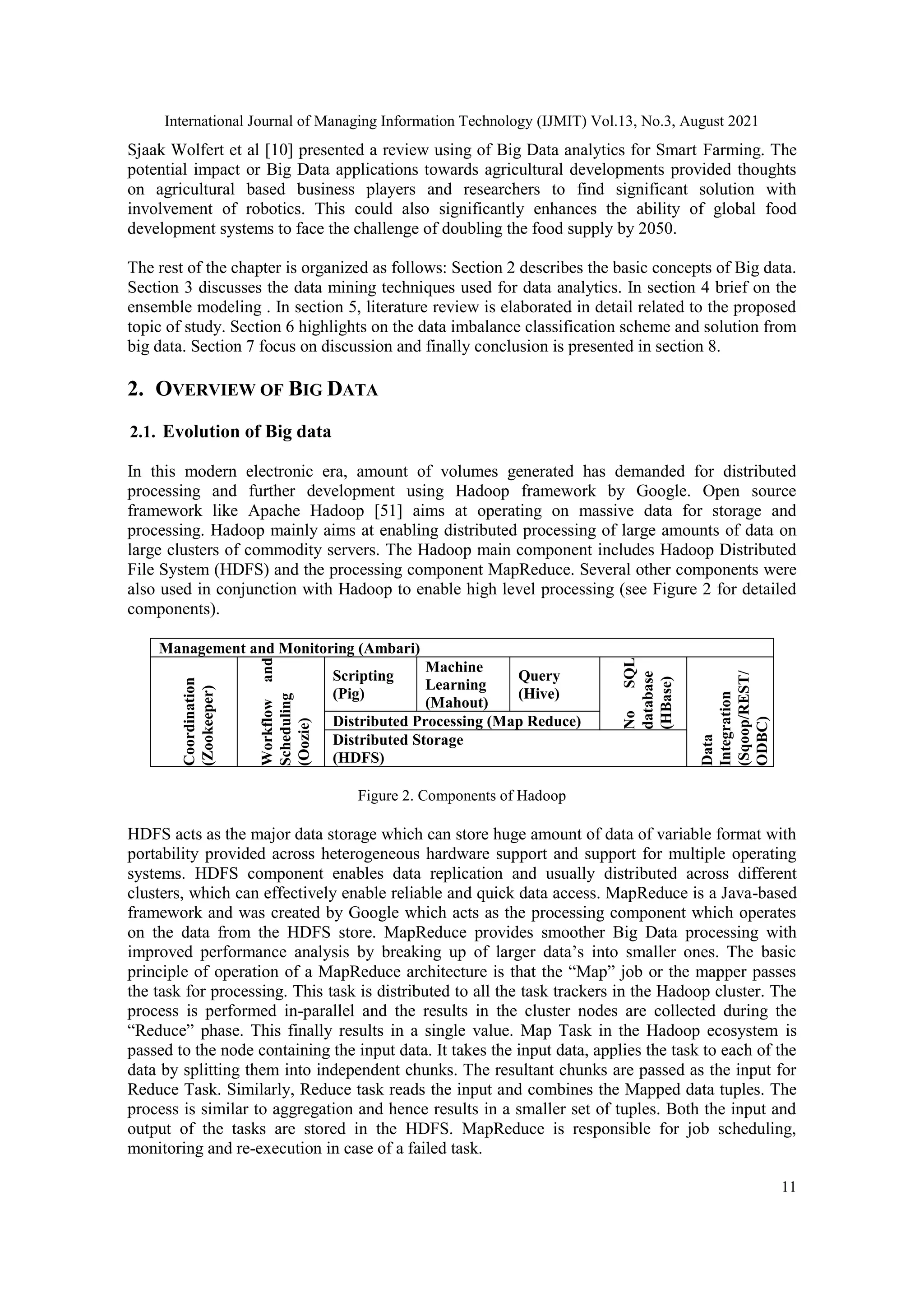 International Journal of Managing Information Technology (IJMIT) Vol.13, No.3, August 2021
11
Sjaak Wolfert et al [10] presented a review using of Big Data analytics for Smart Farming. The
potential impact or Big Data applications towards agricultural developments provided thoughts
on agricultural based business players and researchers to find significant solution with
involvement of robotics. This could also significantly enhances the ability of global food
development systems to face the challenge of doubling the food supply by 2050.
The rest of the chapter is organized as follows: Section 2 describes the basic concepts of Big data.
Section 3 discusses the data mining techniques used for data analytics. In section 4 brief on the
ensemble modeling . In section 5, literature review is elaborated in detail related to the proposed
topic of study. Section 6 highlights on the data imbalance classification scheme and solution from
big data. Section 7 focus on discussion and finally conclusion is presented in section 8.
2. OVERVIEW OF BIG DATA
2.1. Evolution of Big data
In this modern electronic era, amount of volumes generated has demanded for distributed
processing and further development using Hadoop framework by Google. Open source
framework like Apache Hadoop [51] aims at operating on massive data for storage and
processing. Hadoop mainly aims at enabling distributed processing of large amounts of data on
large clusters of commodity servers. The Hadoop main component includes Hadoop Distributed
File System (HDFS) and the processing component MapReduce. Several other components were
also used in conjunction with Hadoop to enable high level processing (see Figure 2 for detailed
components).
Management and Monitoring (Ambari)
Coordination
(Zookeeper)
Workflow
and
Scheduling
(Oozie)
Scripting
(Pig)
Machine
Learning
(Mahout)
Query
(Hive)
No
SQL
database
(HBase)
Data
Integration
(Sqoop/REST/
ODBC)
Distributed Processing (Map Reduce)
Distributed Storage
(HDFS)
Figure 2. Components of Hadoop
HDFS acts as the major data storage which can store huge amount of data of variable format with
portability provided across heterogeneous hardware support and support for multiple operating
systems. HDFS component enables data replication and usually distributed across different
clusters, which can effectively enable reliable and quick data access. MapReduce is a Java-based
framework and was created by Google which acts as the processing component which operates
on the data from the HDFS store. MapReduce provides smoother Big Data processing with
improved performance analysis by breaking up of larger data’s into smaller ones. The basic
principle of operation of a MapReduce architecture is that the “Map” job or the mapper passes
the task for processing. This task is distributed to all the task trackers in the Hadoop cluster. The
process is performed in-parallel and the results in the cluster nodes are collected during the
“Reduce” phase. This finally results in a single value. Map Task in the Hadoop ecosystem is
passed to the node containing the input data. It takes the input data, applies the task to each of the
data by splitting them into independent chunks. The resultant chunks are passed as the input for
Reduce Task. Similarly, Reduce task reads the input and combines the Mapped data tuples. The
process is similar to aggregation and hence results in a smaller set of tuples. Both the input and
output of the tasks are stored in the HDFS. MapReduce is responsible for job scheduling,
monitoring and re-execution in case of a failed task.
 