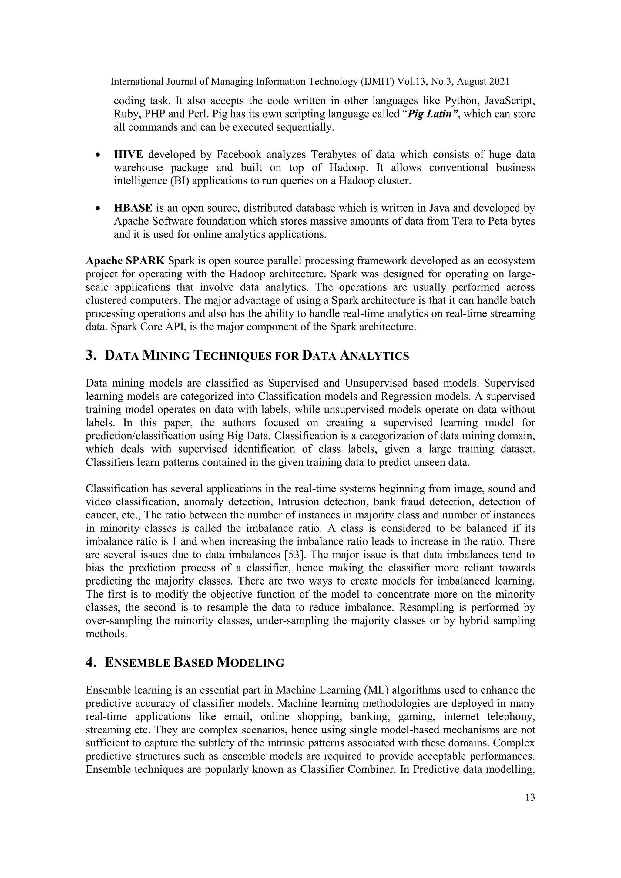 International Journal of Managing Information Technology (IJMIT) Vol.13, No.3, August 2021
13
coding task. It also accepts the code written in other languages like Python, JavaScript,
Ruby, PHP and Perl. Pig has its own scripting language called “Pig Latin”, which can store
all commands and can be executed sequentially.
 HIVE developed by Facebook analyzes Terabytes of data which consists of huge data
warehouse package and built on top of Hadoop. It allows conventional business
intelligence (BI) applications to run queries on a Hadoop cluster.
 HBASE is an open source, distributed database which is written in Java and developed by
Apache Software foundation which stores massive amounts of data from Tera to Peta bytes
and it is used for online analytics applications.
Apache SPARK Spark is open source parallel processing framework developed as an ecosystem
project for operating with the Hadoop architecture. Spark was designed for operating on large-
scale applications that involve data analytics. The operations are usually performed across
clustered computers. The major advantage of using a Spark architecture is that it can handle batch
processing operations and also has the ability to handle real-time analytics on real-time streaming
data. Spark Core API, is the major component of the Spark architecture.
3. DATA MINING TECHNIQUES FOR DATA ANALYTICS
Data mining models are classified as Supervised and Unsupervised based models. Supervised
learning models are categorized into Classification models and Regression models. A supervised
training model operates on data with labels, while unsupervised models operate on data without
labels. In this paper, the authors focused on creating a supervised learning model for
prediction/classification using Big Data. Classification is a categorization of data mining domain,
which deals with supervised identification of class labels, given a large training dataset.
Classifiers learn patterns contained in the given training data to predict unseen data.
Classification has several applications in the real-time systems beginning from image, sound and
video classification, anomaly detection, Intrusion detection, bank fraud detection, detection of
cancer, etc., The ratio between the number of instances in majority class and number of instances
in minority classes is called the imbalance ratio. A class is considered to be balanced if its
imbalance ratio is 1 and when increasing the imbalance ratio leads to increase in the ratio. There
are several issues due to data imbalances [53]. The major issue is that data imbalances tend to
bias the prediction process of a classifier, hence making the classifier more reliant towards
predicting the majority classes. There are two ways to create models for imbalanced learning.
The first is to modify the objective function of the model to concentrate more on the minority
classes, the second is to resample the data to reduce imbalance. Resampling is performed by
over-sampling the minority classes, under-sampling the majority classes or by hybrid sampling
methods.
4. ENSEMBLE BASED MODELING
Ensemble learning is an essential part in Machine Learning (ML) algorithms used to enhance the
predictive accuracy of classifier models. Machine learning methodologies are deployed in many
real-time applications like email, online shopping, banking, gaming, internet telephony,
streaming etc. They are complex scenarios, hence using single model-based mechanisms are not
sufficient to capture the subtlety of the intrinsic patterns associated with these domains. Complex
predictive structures such as ensemble models are required to provide acceptable performances.
Ensemble techniques are popularly known as Classifier Combiner. In Predictive data modelling,
 