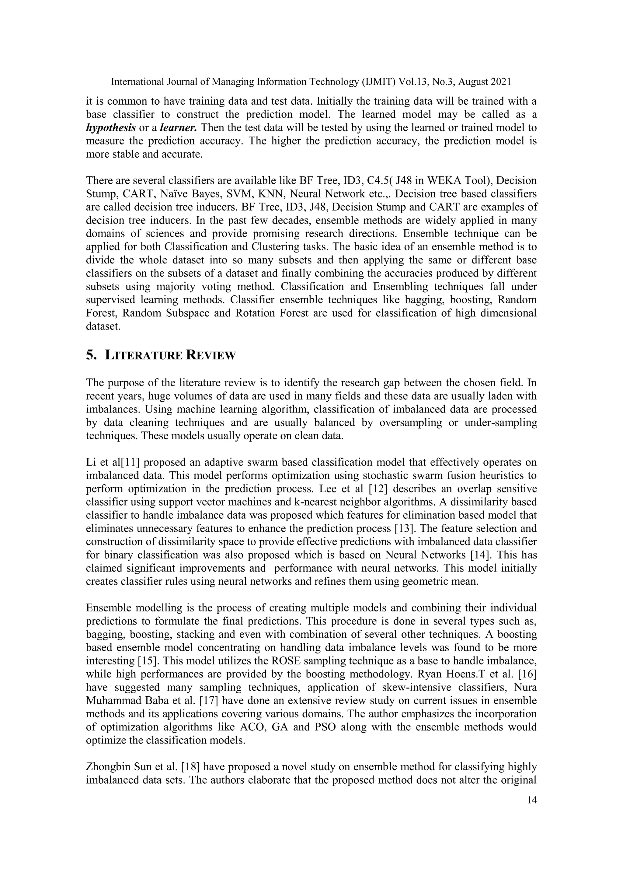 International Journal of Managing Information Technology (IJMIT) Vol.13, No.3, August 2021
14
it is common to have training data and test data. Initially the training data will be trained with a
base classifier to construct the prediction model. The learned model may be called as a
hypothesis or a learner. Then the test data will be tested by using the learned or trained model to
measure the prediction accuracy. The higher the prediction accuracy, the prediction model is
more stable and accurate.
There are several classifiers are available like BF Tree, ID3, C4.5( J48 in WEKA Tool), Decision
Stump, CART, Naïve Bayes, SVM, KNN, Neural Network etc.,. Decision tree based classifiers
are called decision tree inducers. BF Tree, ID3, J48, Decision Stump and CART are examples of
decision tree inducers. In the past few decades, ensemble methods are widely applied in many
domains of sciences and provide promising research directions. Ensemble technique can be
applied for both Classification and Clustering tasks. The basic idea of an ensemble method is to
divide the whole dataset into so many subsets and then applying the same or different base
classifiers on the subsets of a dataset and finally combining the accuracies produced by different
subsets using majority voting method. Classification and Ensembling techniques fall under
supervised learning methods. Classifier ensemble techniques like bagging, boosting, Random
Forest, Random Subspace and Rotation Forest are used for classification of high dimensional
dataset.
5. LITERATURE REVIEW
The purpose of the literature review is to identify the research gap between the chosen field. In
recent years, huge volumes of data are used in many fields and these data are usually laden with
imbalances. Using machine learning algorithm, classification of imbalanced data are processed
by data cleaning techniques and are usually balanced by oversampling or under-sampling
techniques. These models usually operate on clean data.
Li et al[11] proposed an adaptive swarm based classification model that effectively operates on
imbalanced data. This model performs optimization using stochastic swarm fusion heuristics to
perform optimization in the prediction process. Lee et al [12] describes an overlap sensitive
classifier using support vector machines and k-nearest neighbor algorithms. A dissimilarity based
classifier to handle imbalance data was proposed which features for elimination based model that
eliminates unnecessary features to enhance the prediction process [13]. The feature selection and
construction of dissimilarity space to provide effective predictions with imbalanced data classifier
for binary classification was also proposed which is based on Neural Networks [14]. This has
claimed significant improvements and performance with neural networks. This model initially
creates classifier rules using neural networks and refines them using geometric mean.
Ensemble modelling is the process of creating multiple models and combining their individual
predictions to formulate the final predictions. This procedure is done in several types such as,
bagging, boosting, stacking and even with combination of several other techniques. A boosting
based ensemble model concentrating on handling data imbalance levels was found to be more
interesting [15]. This model utilizes the ROSE sampling technique as a base to handle imbalance,
while high performances are provided by the boosting methodology. Ryan Hoens.T et al. [16]
have suggested many sampling techniques, application of skew-intensive classifiers, Nura
Muhammad Baba et al. [17] have done an extensive review study on current issues in ensemble
methods and its applications covering various domains. The author emphasizes the incorporation
of optimization algorithms like ACO, GA and PSO along with the ensemble methods would
optimize the classification models.
Zhongbin Sun et al. [18] have proposed a novel study on ensemble method for classifying highly
imbalanced data sets. The authors elaborate that the proposed method does not alter the original
 