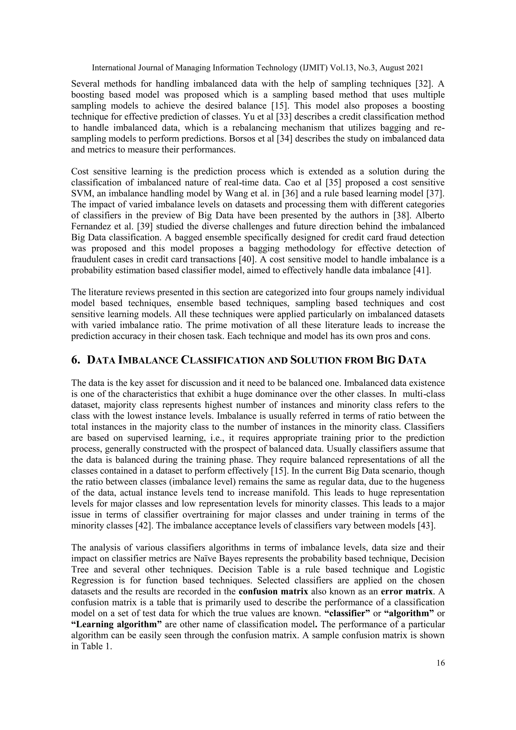 International Journal of Managing Information Technology (IJMIT) Vol.13, No.3, August 2021
16
Several methods for handling imbalanced data with the help of sampling techniques [32]. A
boosting based model was proposed which is a sampling based method that uses multiple
sampling models to achieve the desired balance [15]. This model also proposes a boosting
technique for effective prediction of classes. Yu et al [33] describes a credit classification method
to handle imbalanced data, which is a rebalancing mechanism that utilizes bagging and re-
sampling models to perform predictions. Borsos et al [34] describes the study on imbalanced data
and metrics to measure their performances.
Cost sensitive learning is the prediction process which is extended as a solution during the
classification of imbalanced nature of real-time data. Cao et al [35] proposed a cost sensitive
SVM, an imbalance handling model by Wang et al. in [36] and a rule based learning model [37].
The impact of varied imbalance levels on datasets and processing them with different categories
of classifiers in the preview of Big Data have been presented by the authors in [38]. Alberto
Fernandez et al. [39] studied the diverse challenges and future direction behind the imbalanced
Big Data classification. A bagged ensemble specifically designed for credit card fraud detection
was proposed and this model proposes a bagging methodology for effective detection of
fraudulent cases in credit card transactions [40]. A cost sensitive model to handle imbalance is a
probability estimation based classifier model, aimed to effectively handle data imbalance [41].
The literature reviews presented in this section are categorized into four groups namely individual
model based techniques, ensemble based techniques, sampling based techniques and cost
sensitive learning models. All these techniques were applied particularly on imbalanced datasets
with varied imbalance ratio. The prime motivation of all these literature leads to increase the
prediction accuracy in their chosen task. Each technique and model has its own pros and cons.
6. DATA IMBALANCE CLASSIFICATION AND SOLUTION FROM BIG DATA
The data is the key asset for discussion and it need to be balanced one. Imbalanced data existence
is one of the characteristics that exhibit a huge dominance over the other classes. In multi-class
dataset, majority class represents highest number of instances and minority class refers to the
class with the lowest instance levels. Imbalance is usually referred in terms of ratio between the
total instances in the majority class to the number of instances in the minority class. Classifiers
are based on supervised learning, i.e., it requires appropriate training prior to the prediction
process, generally constructed with the prospect of balanced data. Usually classifiers assume that
the data is balanced during the training phase. They require balanced representations of all the
classes contained in a dataset to perform effectively [15]. In the current Big Data scenario, though
the ratio between classes (imbalance level) remains the same as regular data, due to the hugeness
of the data, actual instance levels tend to increase manifold. This leads to huge representation
levels for major classes and low representation levels for minority classes. This leads to a major
issue in terms of classifier overtraining for major classes and under training in terms of the
minority classes [42]. The imbalance acceptance levels of classifiers vary between models [43].
The analysis of various classifiers algorithms in terms of imbalance levels, data size and their
impact on classifier metrics are Naïve Bayes represents the probability based technique, Decision
Tree and several other techniques. Decision Table is a rule based technique and Logistic
Regression is for function based techniques. Selected classifiers are applied on the chosen
datasets and the results are recorded in the confusion matrix also known as an error matrix. A
confusion matrix is a table that is primarily used to describe the performance of a classification
model on a set of test data for which the true values are known. “classifier” or “algorithm” or
“Learning algorithm” are other name of classification model. The performance of a particular
algorithm can be easily seen through the confusion matrix. A sample confusion matrix is shown
in Table 1.
 