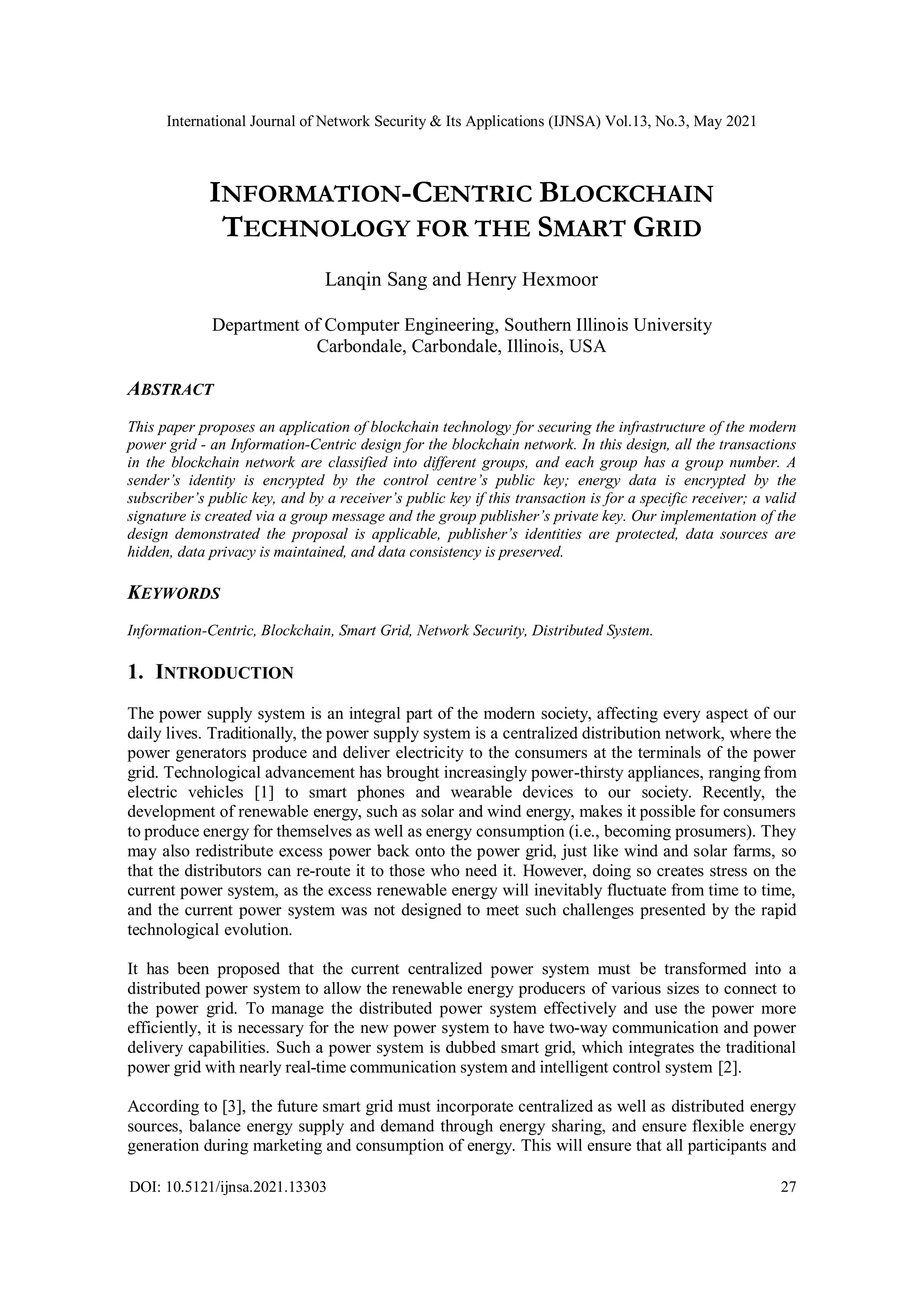 International Journal of Network Security & Its Applications (IJNSA) Vol.13, No.3, May 2021
DOI: 10.5121/ijnsa.2021.13303 27
INFORMATION-CENTRIC BLOCKCHAIN
TECHNOLOGY FOR THE SMART GRID
Lanqin Sang and Henry Hexmoor
Department of Computer Engineering, Southern Illinois University
Carbondale, Carbondale, Illinois, USA
ABSTRACT
This paper proposes an application of blockchain technology for securing the infrastructure of the modern
power grid - an Information-Centric design for the blockchain network. In this design, all the transactions
in the blockchain network are classified into different groups, and each group has a group number. A
sender’s identity is encrypted by the control centre’s public key; energy data is encrypted by the
subscriber’s public key, and by a receiver’s public key if this transaction is for a specific receiver; a valid
signature is created via a group message and the group publisher’s private key. Our implementation of the
design demonstrated the proposal is applicable, publisher’s identities are protected, data sources are
hidden, data privacy is maintained, and data consistency is preserved.
KEYWORDS
Information-Centric, Blockchain, Smart Grid, Network Security, Distributed System.
1. INTRODUCTION
The power supply system is an integral part of the modern society, affecting every aspect of our
daily lives. Traditionally, the power supply system is a centralized distribution network, where the
power generators produce and deliver electricity to the consumers at the terminals of the power
grid. Technological advancement has brought increasingly power-thirsty appliances, ranging from
electric vehicles [1] to smart phones and wearable devices to our society. Recently, the
development of renewable energy, such as solar and wind energy, makes it possible for consumers
to produce energy for themselves as well as energy consumption (i.e., becoming prosumers). They
may also redistribute excess power back onto the power grid, just like wind and solar farms, so
that the distributors can re-route it to those who need it. However, doing so creates stress on the
current power system, as the excess renewable energy will inevitably fluctuate from time to time,
and the current power system was not designed to meet such challenges presented by the rapid
technological evolution.
It has been proposed that the current centralized power system must be transformed into a
distributed power system to allow the renewable energy producers of various sizes to connect to
the power grid. To manage the distributed power system effectively and use the power more
efficiently, it is necessary for the new power system to have two-way communication and power
delivery capabilities. Such a power system is dubbed smart grid, which integrates the traditional
power grid with nearly real-time communication system and intelligent control system [2].
According to [3], the future smart grid must incorporate centralized as well as distributed energy
sources, balance energy supply and demand through energy sharing, and ensure flexible energy
generation during marketing and consumption of energy. This will ensure that all participants and
 