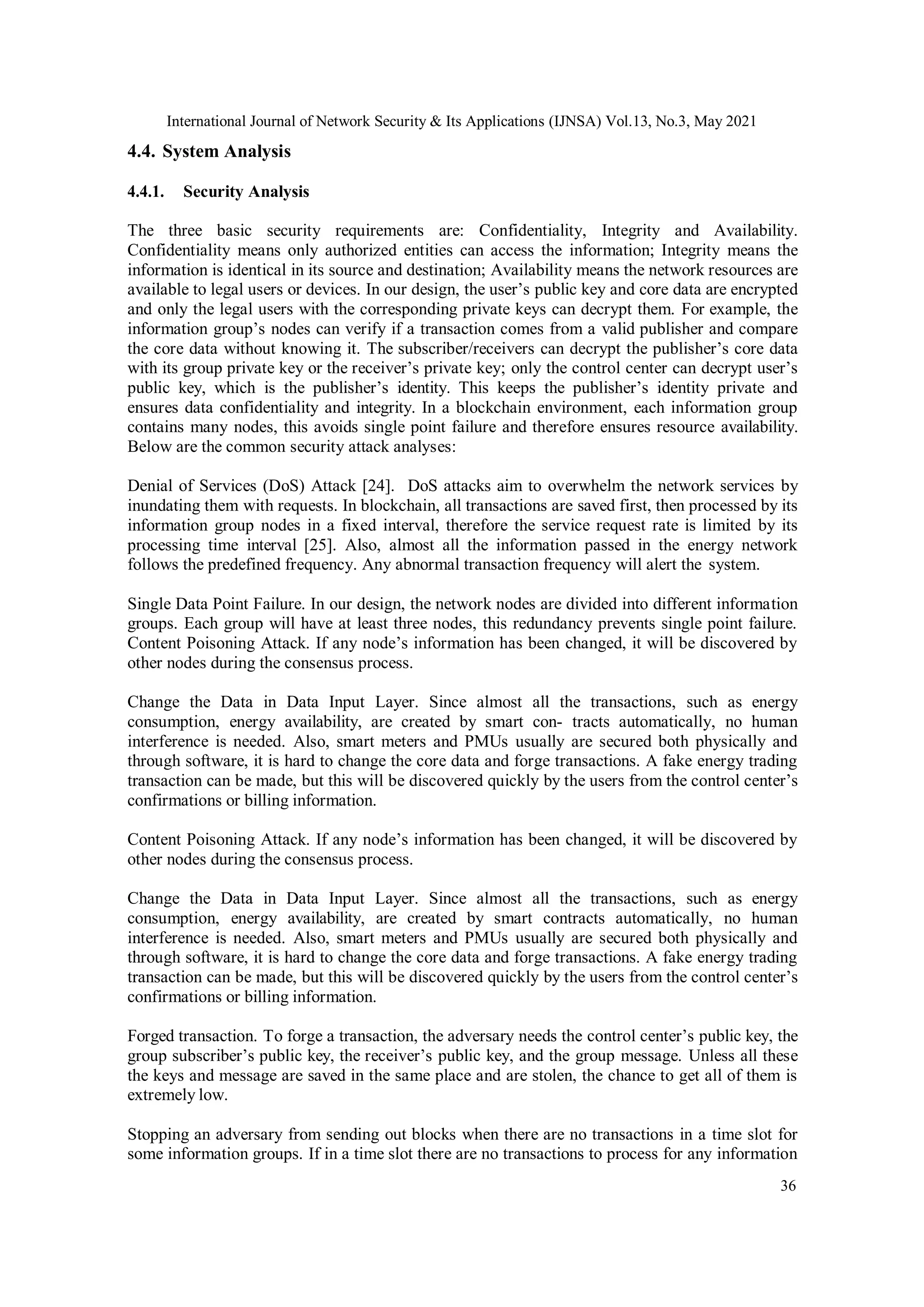 International Journal of Network Security & Its Applications (IJNSA) Vol.13, No.3, May 2021
36
4.4. System Analysis
4.4.1. Security Analysis
The three basic security requirements are: Confidentiality, Integrity and Availability.
Confidentiality means only authorized entities can access the information; Integrity means the
information is identical in its source and destination; Availability means the network resources are
available to legal users or devices. In our design, the user’s public key and core data are encrypted
and only the legal users with the corresponding private keys can decrypt them. For example, the
information group’s nodes can verify if a transaction comes from a valid publisher and compare
the core data without knowing it. The subscriber/receivers can decrypt the publisher’s core data
with its group private key or the receiver’s private key; only the control center can decrypt user’s
public key, which is the publisher’s identity. This keeps the publisher’s identity private and
ensures data confidentiality and integrity. In a blockchain environment, each information group
contains many nodes, this avoids single point failure and therefore ensures resource availability.
Below are the common security attack analyses:
Denial of Services (DoS) Attack [24]. DoS attacks aim to overwhelm the network services by
inundating them with requests. In blockchain, all transactions are saved first, then processed by its
information group nodes in a fixed interval, therefore the service request rate is limited by its
processing time interval [25]. Also, almost all the information passed in the energy network
follows the predefined frequency. Any abnormal transaction frequency will alert the system.
Single Data Point Failure. In our design, the network nodes are divided into different information
groups. Each group will have at least three nodes, this redundancy prevents single point failure.
Content Poisoning Attack. If any node’s information has been changed, it will be discovered by
other nodes during the consensus process.
Change the Data in Data Input Layer. Since almost all the transactions, such as energy
consumption, energy availability, are created by smart con- tracts automatically, no human
interference is needed. Also, smart meters and PMUs usually are secured both physically and
through software, it is hard to change the core data and forge transactions. A fake energy trading
transaction can be made, but this will be discovered quickly by the users from the control center’s
confirmations or billing information.
Content Poisoning Attack. If any node’s information has been changed, it will be discovered by
other nodes during the consensus process.
Change the Data in Data Input Layer. Since almost all the transactions, such as energy
consumption, energy availability, are created by smart contracts automatically, no human
interference is needed. Also, smart meters and PMUs usually are secured both physically and
through software, it is hard to change the core data and forge transactions. A fake energy trading
transaction can be made, but this will be discovered quickly by the users from the control center’s
confirmations or billing information.
Forged transaction. To forge a transaction, the adversary needs the control center’s public key, the
group subscriber’s public key, the receiver’s public key, and the group message. Unless all these
the keys and message are saved in the same place and are stolen, the chance to get all of them is
extremely low.
Stopping an adversary from sending out blocks when there are no transactions in a time slot for
some information groups. If in a time slot there are no transactions to process for any information
 