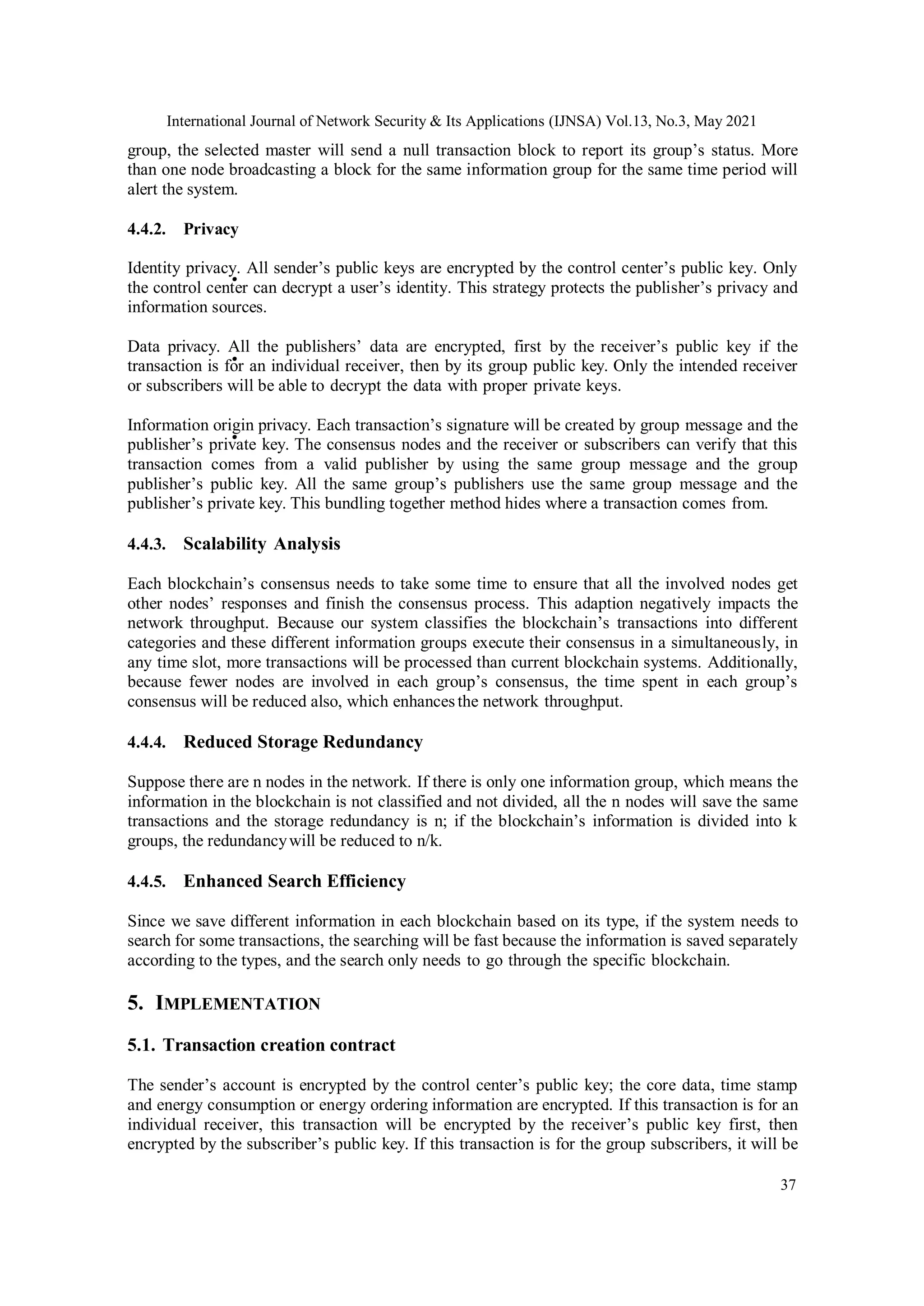 International Journal of Network Security & Its Applications (IJNSA) Vol.13, No.3, May 2021
37
group, the selected master will send a null transaction block to report its group’s status. More
than one node broadcasting a block for the same information group for the same time period will
alert the system.
4.4.2. Privacy
Identity privacy. All sender’s public keys are encrypted by the control center’s public key. Only
the control center can decrypt a user’s identity. This strategy protects the publisher’s privacy and
information sources.
Data privacy. All the publishers’ data are encrypted, first by the receiver’s public key if the
transaction is for an individual receiver, then by its group public key. Only the intended receiver
or subscribers will be able to decrypt the data with proper private keys.
Information origin privacy. Each transaction’s signature will be created by group message and the
publisher’s private key. The consensus nodes and the receiver or subscribers can verify that this
transaction comes from a valid publisher by using the same group message and the group
publisher’s public key. All the same group’s publishers use the same group message and the
publisher’s private key. This bundling together method hides where a transaction comes from.
4.4.3. Scalability Analysis
Each blockchain’s consensus needs to take some time to ensure that all the involved nodes get
other nodes’ responses and finish the consensus process. This adaption negatively impacts the
network throughput. Because our system classifies the blockchain’s transactions into different
categories and these different information groups execute their consensus in a simultaneously, in
any time slot, more transactions will be processed than current blockchain systems. Additionally,
because fewer nodes are involved in each group’s consensus, the time spent in each group’s
consensus will be reduced also, which enhancesthe network throughput.
4.4.4. Reduced Storage Redundancy
Suppose there are n nodes in the network. If there is only one information group, which means the
information in the blockchain is not classified and not divided, all the n nodes will save the same
transactions and the storage redundancy is n; if the blockchain’s information is divided into k
groups, the redundancywill be reduced to n/k.
4.4.5. Enhanced Search Efficiency
Since we save different information in each blockchain based on its type, if the system needs to
search for some transactions, the searching will be fast because the information is saved separately
according to the types, and the search only needs to go through the specific blockchain.
5. IMPLEMENTATION
5.1. Transaction creation contract
The sender’s account is encrypted by the control center’s public key; the core data, time stamp
and energy consumption or energy ordering information are encrypted. If this transaction is for an
individual receiver, this transaction will be encrypted by the receiver’s public key first, then
encrypted by the subscriber’s public key. If this transaction is for the group subscribers, it will be
•
•
•
 