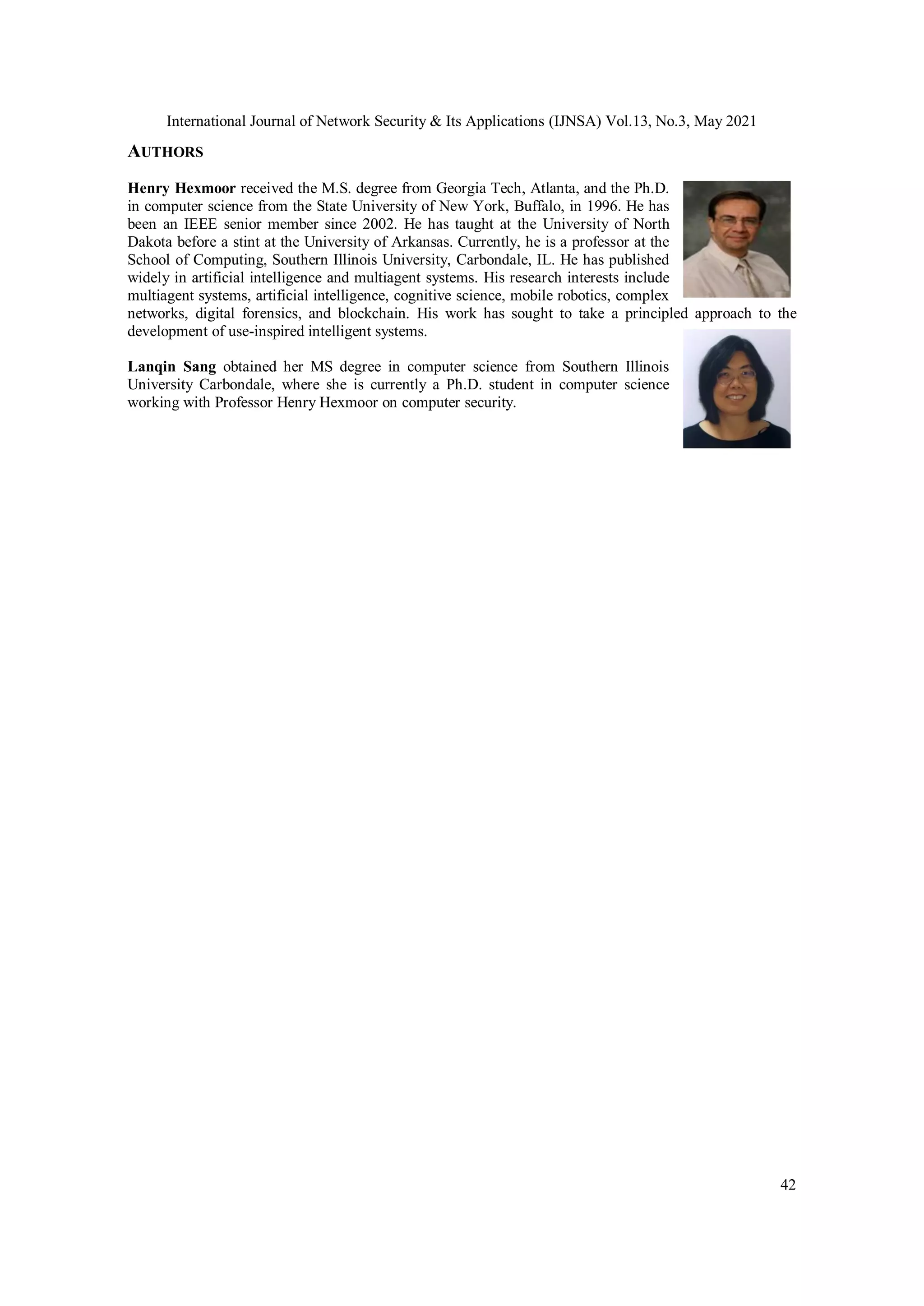 International Journal of Network Security & Its Applications (IJNSA) Vol.13, No.3, May 2021
42
AUTHORS
Henry Hexmoor received the M.S. degree from Georgia Tech, Atlanta, and the Ph.D.
in computer science from the State University of New York, Buffalo, in 1996. He has
been an IEEE senior member since 2002. He has taught at the University of North
Dakota before a stint at the University of Arkansas. Currently, he is a professor at the
School of Computing, Southern Illinois University, Carbondale, IL. He has published
widely in artificial intelligence and multiagent systems. His research interests include
multiagent systems, artificial intelligence, cognitive science, mobile robotics, complex
networks, digital forensics, and blockchain. His work has sought to take a principled approach to the
development of use-inspired intelligent systems.
Lanqin Sang obtained her MS degree in computer science from Southern Illinois
University Carbondale, where she is currently a Ph.D. student in computer science
working with Professor Henry Hexmoor on computer security.
 