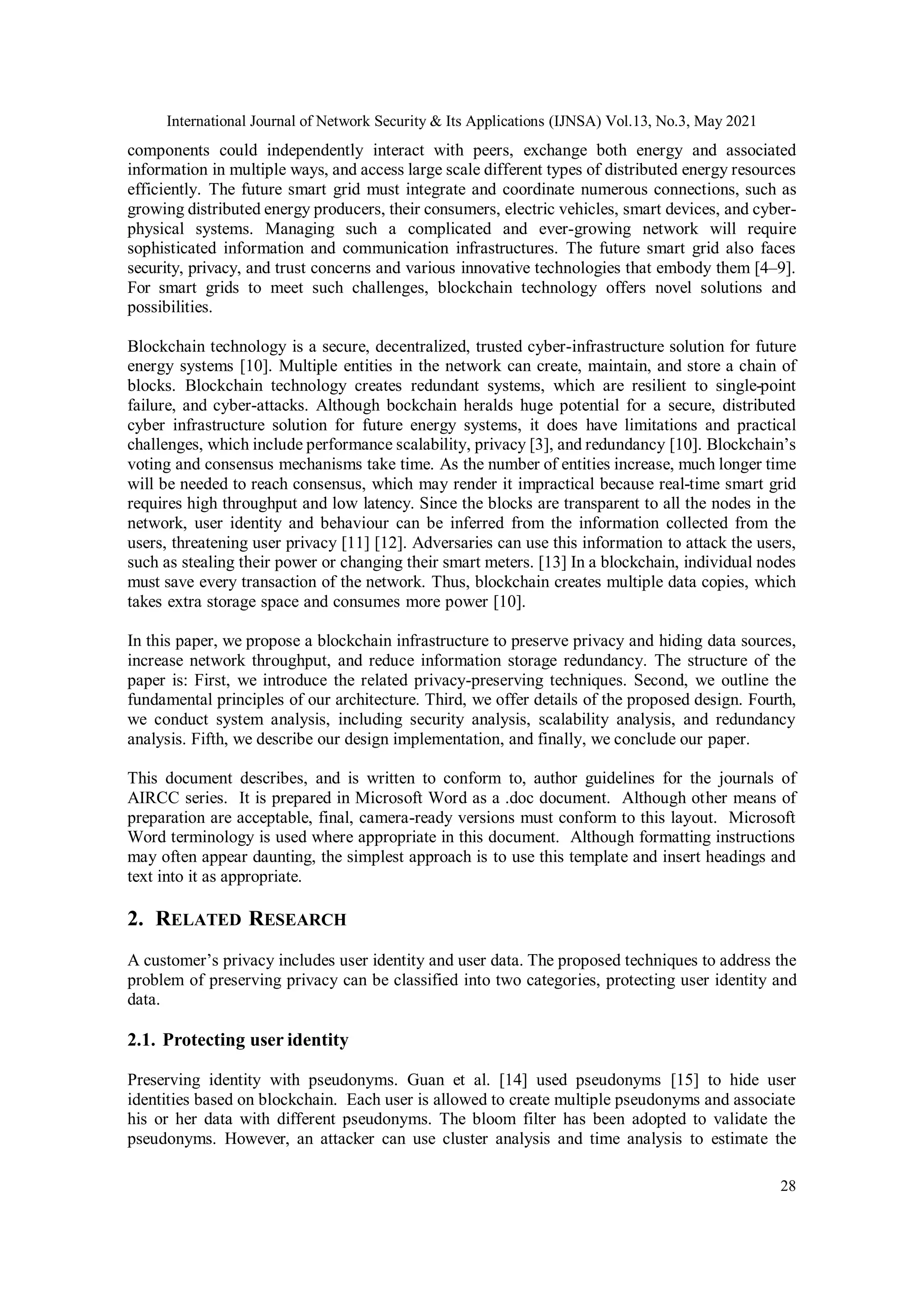 International Journal of Network Security & Its Applications (IJNSA) Vol.13, No.3, May 2021
28
components could independently interact with peers, exchange both energy and associated
information in multiple ways, and access large scale different types of distributed energy resources
efficiently. The future smart grid must integrate and coordinate numerous connections, such as
growing distributed energy producers, their consumers, electric vehicles, smart devices, and cyber-
physical systems. Managing such a complicated and ever-growing network will require
sophisticated information and communication infrastructures. The future smart grid also faces
security, privacy, and trust concerns and various innovative technologies that embody them [4–9].
For smart grids to meet such challenges, blockchain technology offers novel solutions and
possibilities.
Blockchain technology is a secure, decentralized, trusted cyber-infrastructure solution for future
energy systems [10]. Multiple entities in the network can create, maintain, and store a chain of
blocks. Blockchain technology creates redundant systems, which are resilient to single-point
failure, and cyber-attacks. Although bockchain heralds huge potential for a secure, distributed
cyber infrastructure solution for future energy systems, it does have limitations and practical
challenges, which include performance scalability, privacy [3], and redundancy [10]. Blockchain’s
voting and consensus mechanisms take time. As the number of entities increase, much longer time
will be needed to reach consensus, which may render it impractical because real-time smart grid
requires high throughput and low latency. Since the blocks are transparent to all the nodes in the
network, user identity and behaviour can be inferred from the information collected from the
users, threatening user privacy [11] [12]. Adversaries can use this information to attack the users,
such as stealing their power or changing their smart meters. [13] In a blockchain, individual nodes
must save every transaction of the network. Thus, blockchain creates multiple data copies, which
takes extra storage space and consumes more power [10].
In this paper, we propose a blockchain infrastructure to preserve privacy and hiding data sources,
increase network throughput, and reduce information storage redundancy. The structure of the
paper is: First, we introduce the related privacy-preserving techniques. Second, we outline the
fundamental principles of our architecture. Third, we offer details of the proposed design. Fourth,
we conduct system analysis, including security analysis, scalability analysis, and redundancy
analysis. Fifth, we describe our design implementation, and finally, we conclude our paper.
This document describes, and is written to conform to, author guidelines for the journals of
AIRCC series. It is prepared in Microsoft Word as a .doc document. Although other means of
preparation are acceptable, final, camera-ready versions must conform to this layout. Microsoft
Word terminology is used where appropriate in this document. Although formatting instructions
may often appear daunting, the simplest approach is to use this template and insert headings and
text into it as appropriate.
2. RELATED RESEARCH
A customer’s privacy includes user identity and user data. The proposed techniques to address the
problem of preserving privacy can be classified into two categories, protecting user identity and
data.
2.1. Protecting user identity
Preserving identity with pseudonyms. Guan et al. [14] used pseudonyms [15] to hide user
identities based on blockchain. Each user is allowed to create multiple pseudonyms and associate
his or her data with different pseudonyms. The bloom filter has been adopted to validate the
pseudonyms. However, an attacker can use cluster analysis and time analysis to estimate the
 