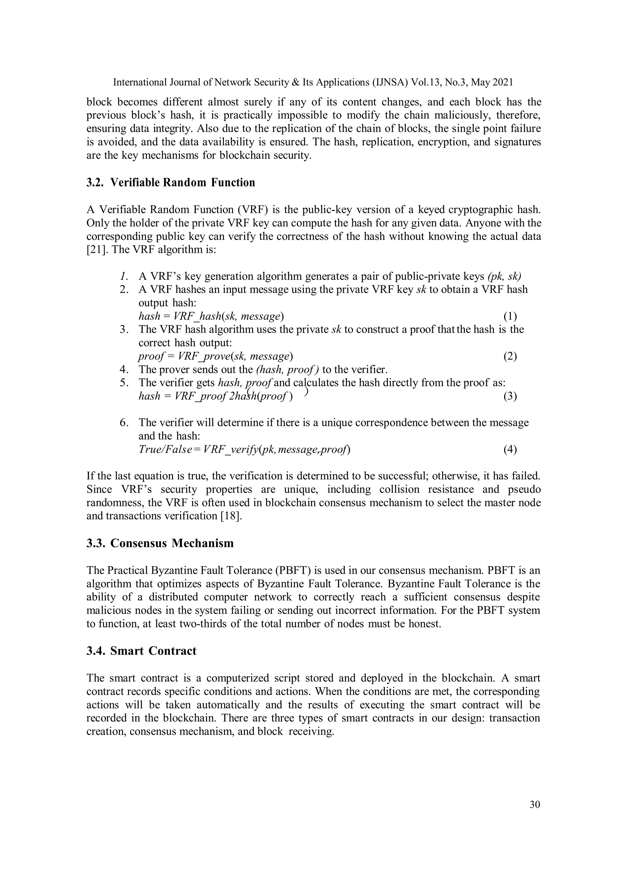 International Journal of Network Security & Its Applications (IJNSA) Vol.13, No.3, May 2021
30
( )
block becomes different almost surely if any of its content changes, and each block has the
previous block’s hash, it is practically impossible to modify the chain maliciously, therefore,
ensuring data integrity. Also due to the replication of the chain of blocks, the single point failure
is avoided, and the data availability is ensured. The hash, replication, encryption, and signatures
are the key mechanisms for blockchain security.
3.2. Verifiable Random Function
A Verifiable Random Function (VRF) is the public-key version of a keyed cryptographic hash.
Only the holder of the private VRF key can compute the hash for any given data. Anyone with the
corresponding public key can verify the correctness of the hash without knowing the actual data
[21]. The VRF algorithm is:
1. A VRF’s key generation algorithm generates a pair of public-private keys (pk, sk)
2. A VRF hashes an input message using the private VRF key sk to obtain a VRF hash
output hash:
hash = VRF_hash(sk, message) (1)
3. The VRF hash algorithm uses the private sk to construct a proof thatthe hash is the
correct hash output:
proof = VRF_prove(sk, message) (2)
4. The prover sends out the (hash, proof ) to the verifier.
5. The verifier gets hash, proof and calculates the hash directly from the proof as:
hash = VRF_proof 2hash(proof ) (3)
6. The verifier will determine if there is a unique correspondence between the message
and the hash:
True/False = VRF_verify(pk,message,proof) (4)
If the last equation is true, the verification is determined to be successful; otherwise, it has failed.
Since VRF’s security properties are unique, including collision resistance and pseudo
randomness, the VRF is often used in blockchain consensus mechanism to select the master node
and transactions verification [18].
3.3. Consensus Mechanism
The Practical Byzantine Fault Tolerance (PBFT) is used in our consensus mechanism. PBFT is an
algorithm that optimizes aspects of Byzantine Fault Tolerance. Byzantine Fault Tolerance is the
ability of a distributed computer network to correctly reach a sufficient consensus despite
malicious nodes in the system failing or sending out incorrect information. For the PBFT system
to function, at least two-thirds of the total number of nodes must be honest.
3.4. Smart Contract
The smart contract is a computerized script stored and deployed in the blockchain. A smart
contract records specific conditions and actions. When the conditions are met, the corresponding
actions will be taken automatically and the results of executing the smart contract will be
recorded in the blockchain. There are three types of smart contracts in our design: transaction
creation, consensus mechanism, and block receiving.
 