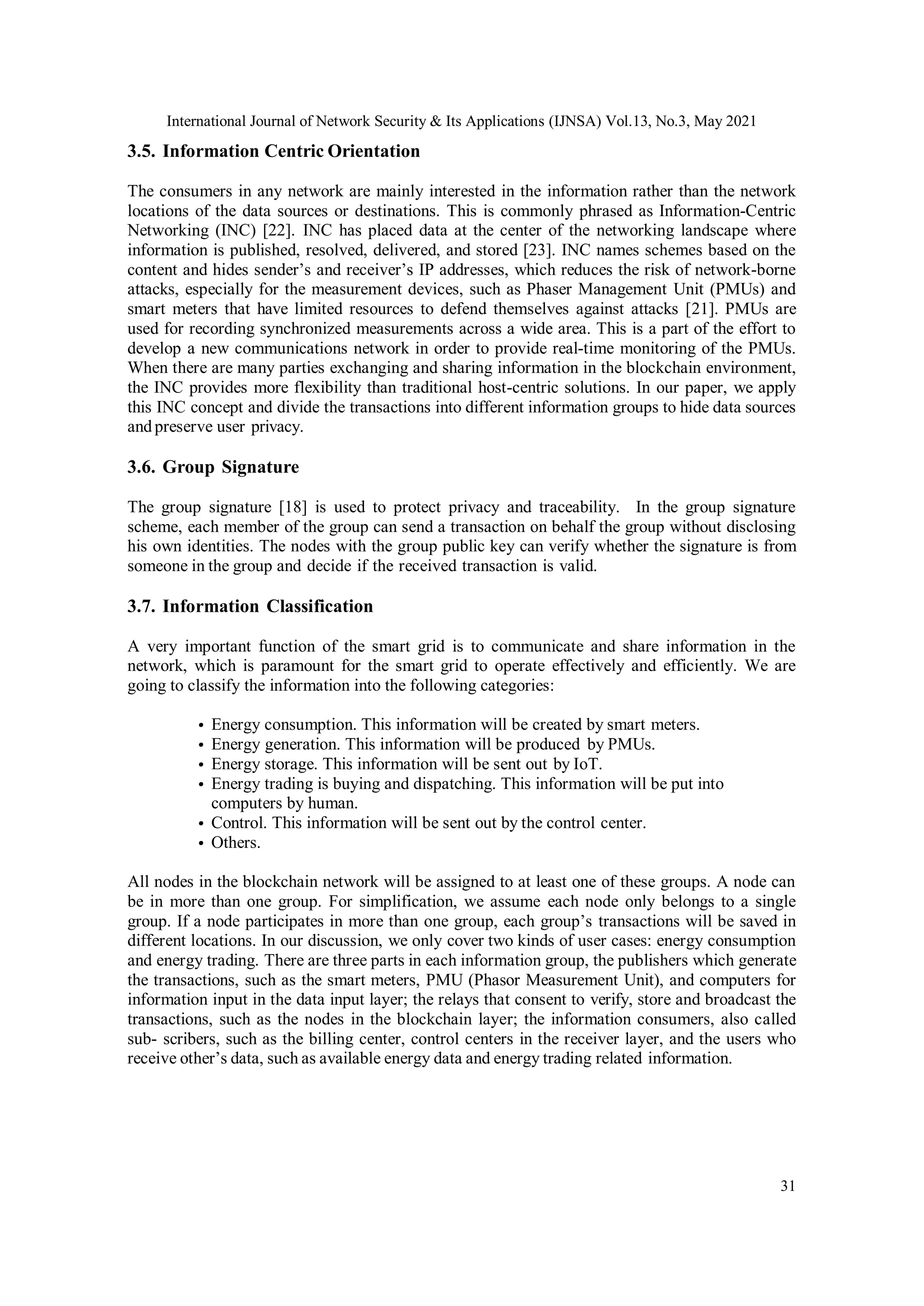 International Journal of Network Security & Its Applications (IJNSA) Vol.13, No.3, May 2021
31
3.5. Information Centric Orientation
The consumers in any network are mainly interested in the information rather than the network
locations of the data sources or destinations. This is commonly phrased as Information-Centric
Networking (INC) [22]. INC has placed data at the center of the networking landscape where
information is published, resolved, delivered, and stored [23]. INC names schemes based on the
content and hides sender’s and receiver’s IP addresses, which reduces the risk of network-borne
attacks, especially for the measurement devices, such as Phaser Management Unit (PMUs) and
smart meters that have limited resources to defend themselves against attacks [21]. PMUs are
used for recording synchronized measurements across a wide area. This is a part of the effort to
develop a new communications network in order to provide real-time monitoring of the PMUs.
When there are many parties exchanging and sharing information in the blockchain environment,
the INC provides more flexibility than traditional host-centric solutions. In our paper, we apply
this INC concept and divide the transactions into different information groups to hide data sources
and preserve user privacy.
3.6. Group Signature
The group signature [18] is used to protect privacy and traceability. In the group signature
scheme, each member of the group can send a transaction on behalf the group without disclosing
his own identities. The nodes with the group public key can verify whether the signature is from
someone in the group and decide if the received transaction is valid.
3.7. Information Classification
A very important function of the smart grid is to communicate and share information in the
network, which is paramount for the smart grid to operate effectively and efficiently. We are
going to classify the information into the following categories:
• Energy consumption. This information will be created by smart meters.
• Energy generation. This information will be produced by PMUs.
• Energy storage. This information will be sent out by IoT.
• Energy trading is buying and dispatching. This information will be put into
computers by human.
• Control. This information will be sent out by the control center.
• Others.
All nodes in the blockchain network will be assigned to at least one of these groups. A node can
be in more than one group. For simplification, we assume each node only belongs to a single
group. If a node participates in more than one group, each group’s transactions will be saved in
different locations. In our discussion, we only cover two kinds of user cases: energy consumption
and energy trading. There are three parts in each information group, the publishers which generate
the transactions, such as the smart meters, PMU (Phasor Measurement Unit), and computers for
information input in the data input layer; the relays that consent to verify, store and broadcast the
transactions, such as the nodes in the blockchain layer; the information consumers, also called
sub- scribers, such as the billing center, control centers in the receiver layer, and the users who
receive other’s data, such as available energy data and energy trading related information.
 