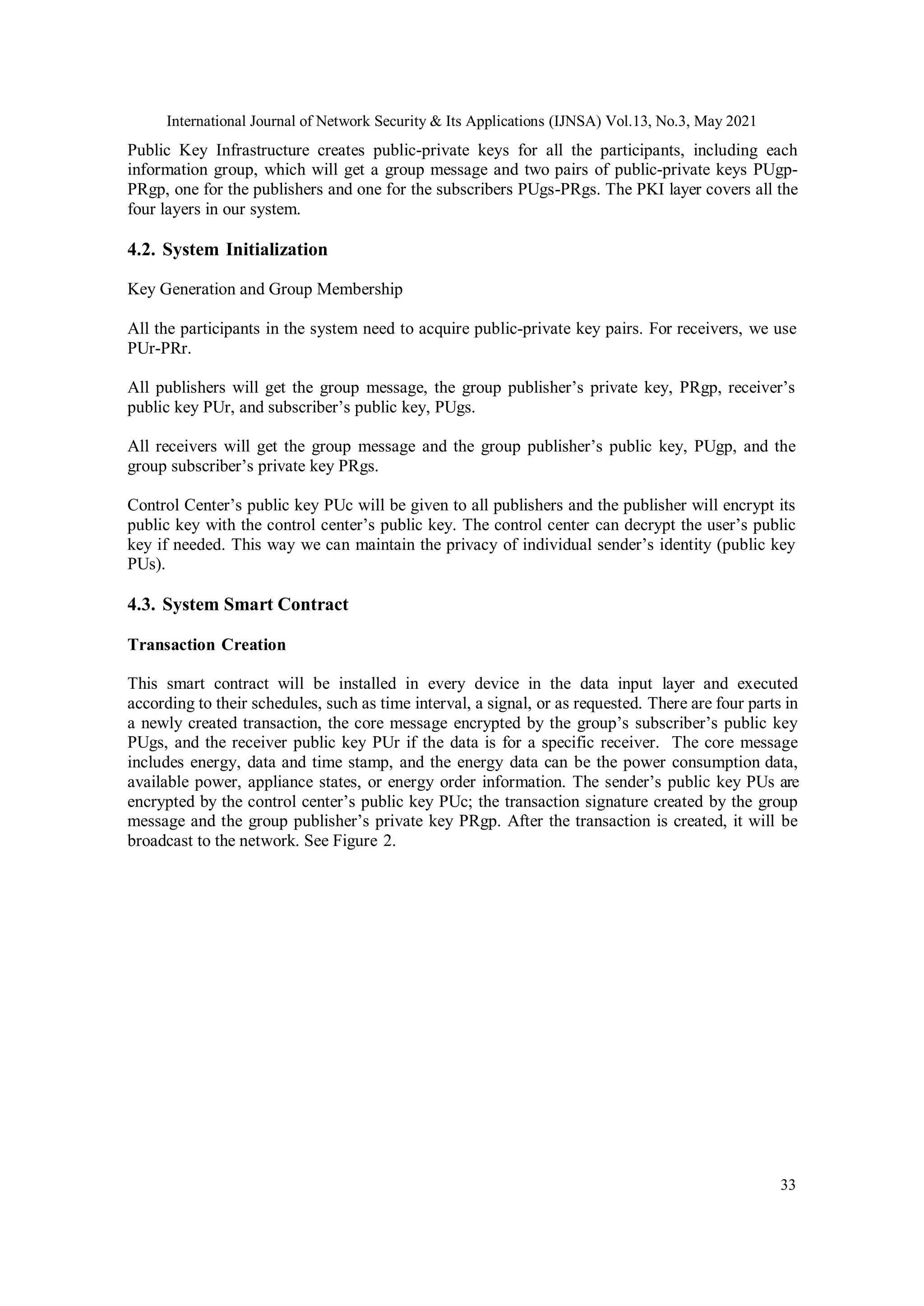 International Journal of Network Security & Its Applications (IJNSA) Vol.13, No.3, May 2021
33
Public Key Infrastructure creates public-private keys for all the participants, including each
information group, which will get a group message and two pairs of public-private keys PUgp-
PRgp, one for the publishers and one for the subscribers PUgs-PRgs. The PKI layer covers all the
four layers in our system.
4.2. System Initialization
Key Generation and Group Membership
All the participants in the system need to acquire public-private key pairs. For receivers, we use
PUr-PRr.
All publishers will get the group message, the group publisher’s private key, PRgp, receiver’s
public key PUr, and subscriber’s public key, PUgs.
All receivers will get the group message and the group publisher’s public key, PUgp, and the
group subscriber’s private key PRgs.
Control Center’s public key PUc will be given to all publishers and the publisher will encrypt its
public key with the control center’s public key. The control center can decrypt the user’s public
key if needed. This way we can maintain the privacy of individual sender’s identity (public key
PUs).
4.3. System Smart Contract
Transaction Creation
This smart contract will be installed in every device in the data input layer and executed
according to their schedules, such as time interval, a signal, or as requested. There are four parts in
a newly created transaction, the core message encrypted by the group’s subscriber’s public key
PUgs, and the receiver public key PUr if the data is for a specific receiver. The core message
includes energy, data and time stamp, and the energy data can be the power consumption data,
available power, appliance states, or energy order information. The sender’s public key PUs are
encrypted by the control center’s public key PUc; the transaction signature created by the group
message and the group publisher’s private key PRgp. After the transaction is created, it will be
broadcast to the network. See Figure 2.
 