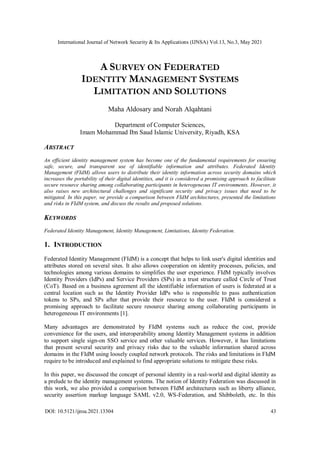 International Journal of Network Security & Its Applications (IJNSA) Vol.13, No.3, May 2021
DOI: 10.5121/ijnsa.2021.13304 43
A SURVEY ON FEDERATED
IDENTITY MANAGEMENT SYSTEMS
LIMITATION AND SOLUTIONS
Maha Aldosary and Norah Alqahtani
Department of Computer Sciences,
Imam Mohammad Ibn Saud Islamic University, Riyadh, KSA
ABSTRACT
An efficient identity management system has become one of the fundamental requirements for ensuring
safe, secure, and transparent use of identifiable information and attributes. Federated Identity
Management (FIdM) allows users to distribute their identity information across security domains which
increases the portability of their digital identities, and it is considered a promising approach to facilitate
secure resource sharing among collaborating participants in heterogeneous IT environments. However, it
also raises new architectural challenges and significant security and privacy issues that need to be
mitigated. In this paper, we provide a comparison between FIdM architectures, presented the limitations
and risks in FIdM system, and discuss the results and proposed solutions.
KEYWORDS
Federated Identity Management, Identity Management, Limitations, Identity Federation.
1. INTRODUCTION
Federated Identity Management (FIdM) is a concept that helps to link user's digital identities and
attributes stored on several sites. It also allows cooperation on identity processes, policies, and
technologies among various domains to simplifies the user experience. FIdM typically involves
Identity Providers (IdPs) and Service Providers (SPs) in a trust structure called Circle of Trust
(CoT). Based on a business agreement all the identifiable information of users is federated at a
central location such as the Identity Provider IdPs who is responsible to pass authentication
tokens to SPs, and SPs after that provide their resource to the user. FIdM is considered a
promising approach to facilitate secure resource sharing among collaborating participants in
heterogeneous IT environments [1].
Many advantages are demonstrated by FIdM systems such as reduce the cost, provide
convenience for the users, and interoperability among Identity Management systems in addition
to support single sign-on SSO service and other valuable services. However, it has limitations
that present several security and privacy risks due to the valuable information shared across
domains in the FIdM using loosely coupled network protocols. The risks and limitations in FIdM
require to be introduced and explained to find appropriate solutions to mitigate these risks.
In this paper, we discussed the concept of personal identity in a real-world and digital identity as
a prelude to the identity management systems. The notion of Identity Federation was discussed in
this work, we also provided a comparison between FIdM architectures such as liberty alliance,
security assertion markup language SAML v2.0, WS-Federation, and Shibboleth, etc. In this
 
