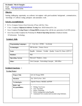 Deshmukh Nilesh Changdev
Email : nilesh.deshmukh422@gmail.com
Mobile : +91 96574 35594
Objective
Seeking challenging opportunity as a software test engineer with good academic background , communication,
knowledge of software testing principals and automation tools.
Selective Accomplishments
 M. Sc. (Computer Science) from University of Pune with First Class.
 I have Completed Diploma in Software Testing from SEED Infotech Pvt. Ltd.
 I have Completed Testing Project in OrangeHRM,emerging in line with the new generation of web HR systems.
 I have Successfully Completed the Workshop On Modern Operating Systems in Sunbeam Institute
Of Information Technology.
Technical Skills
Programming Languages C , Core Java ,HTML , JavaScript
Technologies JSP-Servlets , Tomcat Server
Tools Bugzilla , Selenium , Testlink , Quality Center 9.0 , Basic QTP 9.2
Database SQL
Operating System Microsoft Windows , Linux
Other Unix Concepts , Networking Concepts , MS Office
Technical Experience :-
Testing Project
Project Title QA for Orange HRM
Duration Oct 2014 To Nov 2014
Technologies Apache Tomcat , MySQL and PHP
Roles and
Responsibilities  Writing Test Cases
 Test Execution
 Defect Reporting
 Defect management using Bugzilla.
 Automated Test creation and execution using Selenium.
 