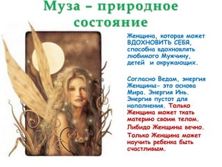 Муза – природное
   состояние
         Женщина, которая может
         ВДОХНОВИТЬ СЕБЯ,
         способна вдохновлять
         любимого Мужчину,
         детей и окружающих.

         Согласно Ведам, энергия
         Женщины- это основа
         Мира. Энергия Инь.
         Энергия пустот для
         наполнения. Только
         Женщина может ткать
         материю своим телом.
         Либидо Женщины вечно.
         Только Женщина может
         научить ребенка быть
         счастливым.
 