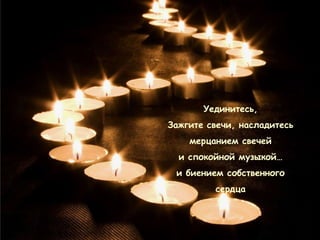 Уединитесь,
Зажгите свечи, насладитесь
    мерцанием свечей
  и спокойной музыкой…
 и биением собственного
         сердца
 