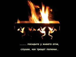 ...... посидите у живого огня,

слушая, как трещат поленья…
 