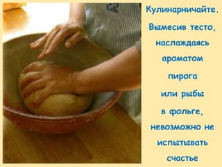 Кулинарничайте.

Вымесив тесто,
  наслаждаясь
   ароматом

    пирога

   или рыбы

   в фольге,
 невозможно не
  испытывать
    счастье
 