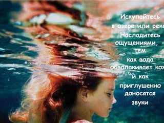 Искупайтесь
в озере или реке
   Насладитесь
 ощущениями, -
        тем
     как вода
обволакивает кож
       и как
   приглушенно
    доносятся
       звуки
 
