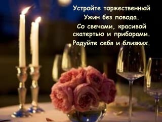 Устройте торжественный
   Ужин без повода.
 Со свечами, красивой
скатертью и приборами.
Радуйте себя и близких.
 